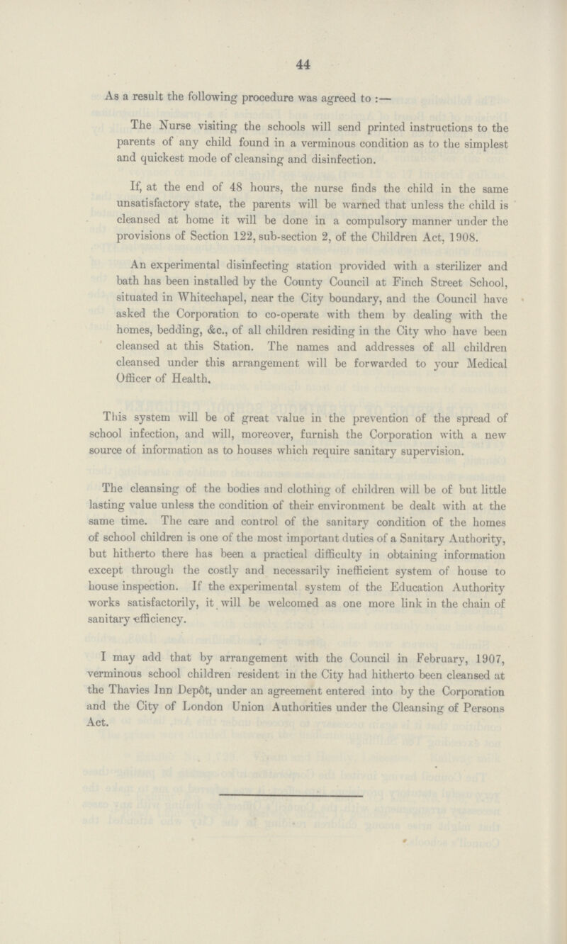 44 As a result the following procedure was agreed to :- The Nurse visiting the schools will send printed instructions to the parents of any child found in a verminous condition as to the simplest and quickest mode of cleansing and disinfection. If, at the end of 48 hours, the nurse finds the child in the same unsatisfactory state, the parents will be warned that unless the child is cleansed at home it will be done in a compulsory manner under the provisions of Section 122, sub-section 2, of the Children Act, 1908. An experimental disinfecting station provided with a sterilizer and bath has been installed by the County Council at Finch Street School, situated in Whitechapel, near the City boundary, and the Council have asked the Corporation to co-operate with them by dealing with the homes, bedding, &c., of all children residing in the City who have been cleansed at this Station. The names and addresses of all children cleansed under this arrangement will be forwarded to your Medical Officer of Health, This system will be of great value in the prevention of the spread of school infection, and will, moreover, furnish the Corporation with a new source of information as to houses which require sanitary supervision. The cleansing of the bodies and clothing of children will be of but little lasting value unless the condition of their environment be dealt with at the same time. The care and control of the sanitary condition of the homes of school children is one of the most important duties of a Sanitary Authority, but hitherto there has been a practical difficulty in obtaining information except through the costly and necessarily inefficient system of house to house inspection. If the experimental system of the Education Authority works satisfactorily, it will be welcomed as one more link in the chain of sanitary efficiency. I may add that by arrangement with the Council in February, 1907, verminous school children resident in the City had hitherto been cleansed at the Thavies Inn Dep6t, under an agreement entered into by the Corporation and the City of London Union Authorities under the Cleansing of Persons Act.