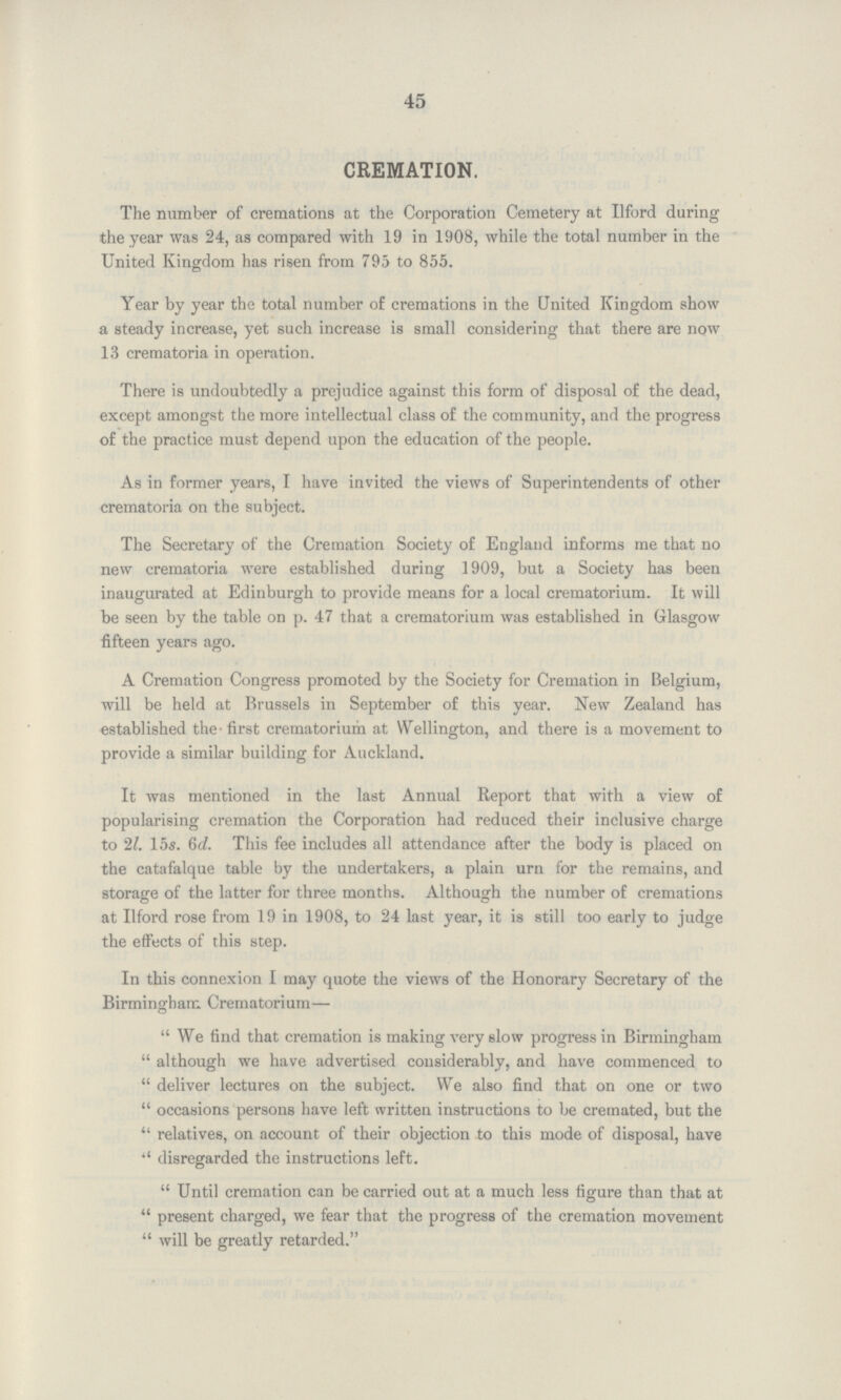 45 CREMATION. The number of cremations at the Corporation Cemetery at Ilford during the year was 24, as compared with 19 in 1908, while the total number in the United Kingdom has risen from 795 to 855. Year by year the total number of cremations in the United Kingdom show a steady increase, yet such increase is small considering that there are now 13 crematoria in operation. There is undoubtedly a prejudice against this form of disposal of the dead, except amongst the more intellectual class of the community, and the progress of the practice must depend upon the education of the people. As in former years, I have invited the views of Superintendents of other crematoria on the subject. The Secretary of the Cremation Society of England informs me that no new crematoria were established during 1909, but a Society has been inaugurated at Edinburgh to provide means for a local crematorium. It will be seen by the table on p. 47 that a crematorium was established in Glasgow fifteen years ago. A Cremation Congress promoted by the Society for Cremation in Belgium, will be held at Brussels in September of this year. New Zealand has established the first crematorium at Wellington, and there is a movement to provide a similar building for Auckland. It was mentioned in the last Annual Report that with a view of popularising cremation the Corporation had reduced their inclusive charge to 2l. 15s. 6d. This fee includes all attendance after the body is placed on the catafalque table by the undertakers, a plain urn for the remains, and storage of the latter for three months. Although the number of cremations at Ilford rose from 19 in 1908, to 24 last year, it is still too early to judge the effects of this step. In this connexion I may quote the views of the Honorary Secretary of the Birmingham Crematorium-  We find that cremation is making very slow progress in Birmingham  although we have advertised considerably, and have commenced to  deliver lectures on the subject. We also find that on one or two  occasions persons have left written instructions to be cremated, but the  relatives, on account of their objection to this mode of disposal, have  disregarded the instructions left.  Until cremation can be carried out at a much less figure than that at  present charged, we fear that the progress of the cremation movement  will be greatly retarded.