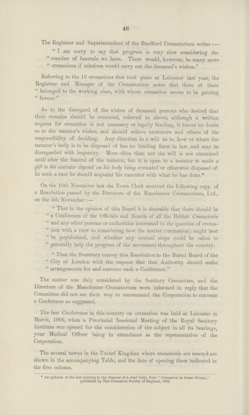 46 The Registrar and Superintendent of the Bradford Crematorium writes :  I am sorry to say that progress is very slow considering the  number of funerals we have. There would, however, be many more  cremations if relatives would carry out the deceased's wishes. Referring to the 19 cremations that took place at Leicester last year, the Registrar and Manager of the Crematorium notes that three of them  belonged to the working class, with whom cremation seems to be gaining  favour. As to the disregard of the wishes of deceased persons who desired that their remains should be cremated, referred to above, although a written request for cremation is not necessary or legally binding, it leaves no doubt as to the testator's Avishes, and should relieve executors and others of the responsibility of deciding. Any direction in a will as to how or where the testator's body is to be disposed of has no binding force in law, and may be disregarded with impunity. More often than not the will is not examined until after the funeral of the testator, but it is open to a testator to make a gift to his executor depend on his body being cremated or otherwise disposed of. In such a case he should acquaint his executor with what he has done.* On the 10th November last the Town Clerk received the following copy of a Resolution passed by the Directors of the Manchester Crematorium, Ltd., on the 5th November :-  That in the opinion of this Board it is desirable that there should be  a Conference of the Officials and Boards of all the British Crematoria  and any other persons or authorities interested in the question of crema  tion with a view to considering how the matter (cremation) might best  be popularised, and whether any mutual steps could be taken to  generally help the progress of the movement throughout the country.  That the Secretary convey this Resolution to the Burial Board of the  City of London with the request that that Authority should make  arrangements for and convene such a Conference. The matter was duly considered by the Sanitary Committee, and the Directors of the Manchester Crematorium were informed in reply that the Committee did not see their way to recommend the Corporation to convene a Conference as suggested. The last Conference in this country on cremation was held at Leicester in March, 1906, when a Provincial Sessional Meeting of the Royal Sanitary Institute was opened for the consideration of the subject in all its bearings, your Medical Officer being in attendance as the representative of the Corporation. The several towns in the United Kingdom where crematoria are erected are shown in the accompanying Table, and the date of opening them indicated in the first column. * An epitome of the law relating to the disposal of a dead body, from  Cremation in Great Britain, published by The Cremation Society of England, 1909.