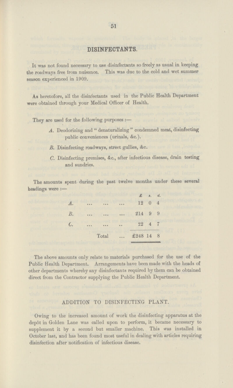 51 DISINFECTANTS. It was not found necessary to use disinfectants so freely as usual in keeping the roadways free from nuisance. This was due to the cold and wet summer season experienced in 1909. As heretofore, all the disinfectants used in the Public Health Department were obtained through your Medical Officer of Health. They are used for the following purposes:— A. Deodorizing and denaturalizing condemned meat, disinfecting public conveniences (urinals, &c.). B. Disinfecting roadways, street gullies, &c. C. Disinfecting premises, &c., after infectious disease, drain testing and sundries. The amounts spent during the past twelve months under these several headings were:— £ s. d. A. 12 0 4 B. 214 9 9 C. 22 4 7 Total £248 14 8 The above amounts only relate to materials purchased for the use of the Public Health Department. Arrangements have been made with the heads of other departments whereby any disinfectants required by them can be obtained direct from the Contractor supplying the Public Health Department. ADDITION TO DISINFECTING PLANT. Owing to the increased amount of work the disinfecting apparatus at the depot in Golden Lane was called upon to perform, it became necessary to supplement it by a second but smaller machine. This was installed in October last, and has been found most useful in dealing with articles requiring disinfection after notification of infectious disease.