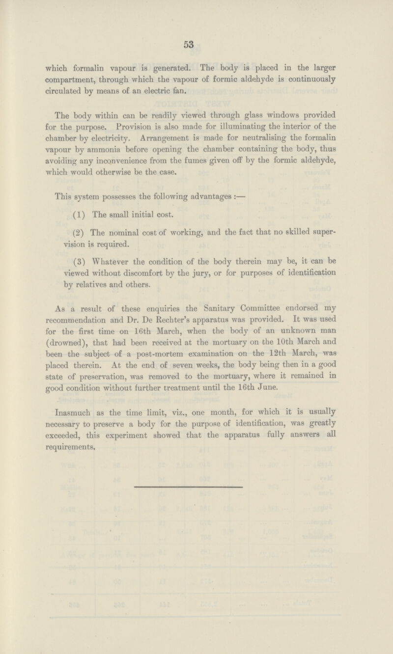 53 which formalin vapour is generated. The body is placed in the larger compartment, through which the vapour of formic aldehyde is continuously circulated by means of an electric fan. The body within can be readily viewed through glass windows provided for the purpose. Provision is also made for illuminating the interior of the chamber by electricity. Arrangement is made for neutralising the formalin vapour by ammonia before opening the chamber containing the body, thus avoiding any inconvenience from the fumes given off by the formic aldehyde, which would otherwise be the case. This system possesses the following advantages:— (1) The small initial cost. (2) The nominal cost of working, and the fact that no skilled super vision is required. (3) Whatever the condition of the body therein may be, it can be viewed without discomfort by the jury, or for purposes of identification by relatives and others. As a result of these enquiries the Sanitary Committee endorsed my recommendation and Dr. De Rechter's apparatus was provided. It was used for the first time on 16th March, when the body of an unknown man (drowned), that had been received at the mortuary on the 10th March and been the subject of a post-mortem examination on the 12th March, was placed therein. At the end of seven weeks, the body being then in a good state of preservation, was removed to the mortuary, where it remained in good condition without further treatment until the 16th June. Inasmuch as the time limit, viz., one month, for which it is usually necessary to preserve a body for the purpose of identification, was greatly exceeded, this experiment showed that the apparatus fully answers all requirements.