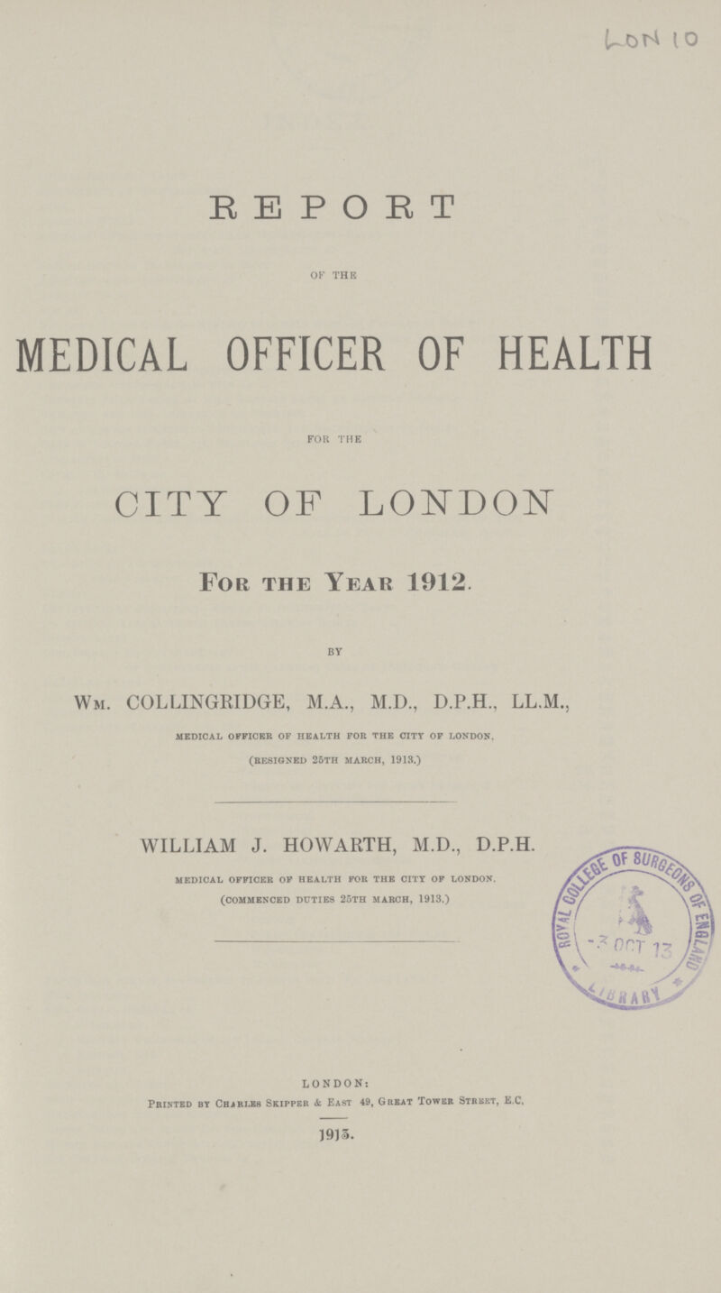 LON 10 REPORT OF THE MEDICAL OFFICER OF HEALTH FOR THE CITY OF LONDON For the Year 1912. BY Wm. COLLINGRIDGE, M.A., M.D., D.P.H., LL.M., medical officer of health for the city of london. (resigned 25th march, 1913.) WILLIAM J. HOWARTH, M.D., D.P.H. medical officer of health for the city of london. (commenced duties 25th march, 1913.) LONDON: Printed by Charles Skipper & East 49, Great Tower Street, E.C, 19)3.