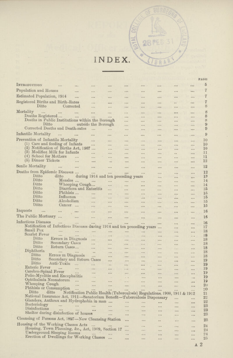 INDEX. PAGE Introduction 5 Population and Houses 7 Estimated Population, 1914 7 Registered Births and Birth-Rates 7 Ditto Corrected 8 Mortality 8 Deaths Registered 8 Deaths in Public Institutions within the Borough 8 Ditto outside the Borough 9 Corrected Deaths and Death-rates 9 Infantile Mortality 9 Prevention of Infantile Mortality 10 (1) Care and feeding of Infants 10 (2) Notification of Births Act, 1907 10 (3) Modified Milk for Infants 11 (4) School for Mothers 11 (5) Dinner Tickets 12 Senile Mortality 12 Deaths from Epidemic Diseases 12 Ditto ditto during 1914 and ten preceding years 13 Ditto Measles 14 Ditto Whooping Cough 14 Ditto Diarrhoea and Enteritis 15 Ditto Phthisis 15 Ditto Influenza 15 Ditto Alcoholism 15 Ditto Cancer 15 Inquests 16 The Public Mortuary 16 Infectious Diseases 16 Notification of Infectious Diseases during 1914 and ten preceding years 17 Small Pox 18 Scarlet fever 18 Ditto Errors in Diagnosis 18 Ditto Secondary Cases 18 Ditto Return Cases 18 Diphtheria 18 Ditto Errors in Diagnosis 18 Ditto Secondary and Return Cases 19 Ditto Anti-Toxin 19 Enteric Fever 19 Cerebro-Spinal Fever 19 Polio-Myelitis and Encephalitis 19 Ophthalmia Neonatorum 19 Whooping Cough 20 Phthisis or Consumption 20 Ditto ditto Notification Public Health (Tuberculosis) Regulations. 1908, 1911 & 1912 21 National Insurance Act. 1911—Sanatorium Benefit—Tuberculosis Dispensary 22 Glanders, Anthrax and Hydrophobia in man 22 Bacteriology 23 Disinfections 23 Shelter during disinfection of houses 23 Cleansing of Persons Act, 1897—New Cleansing Station 23 Housing of the Working Classes Acts 24 Housing, Town Planning, &c., Act, 1909, Section 17 24 Underground Sleeping Rooms 24 Erection of Dwellings for Working Classes 25 a 2
