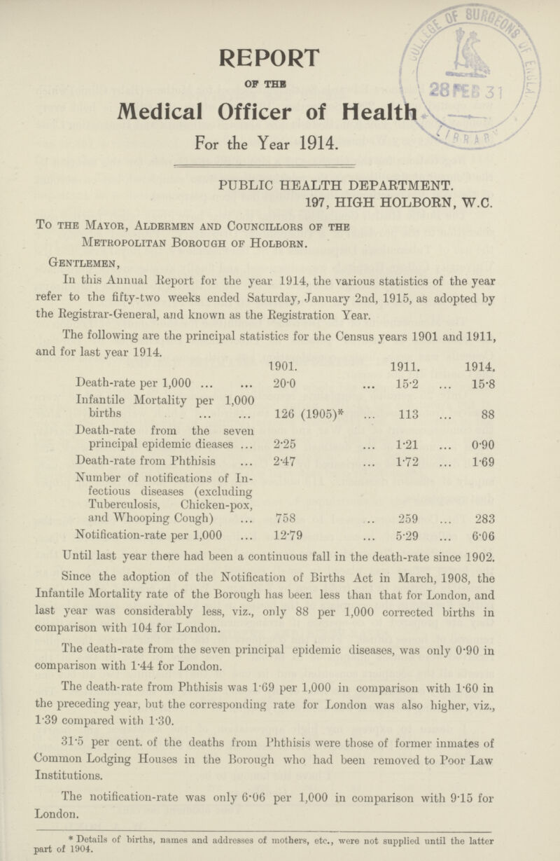 REPORT OF THE Medical Officer of Health For the Year 1914. PUBLIC HEALTH DEPARTMENT. 197, HIGH HOLBORN, W.C. To the Mayor, Aldermen and Councillors of the Metropolitan Borough of Holborn. Gentlemen, In this Annual Report for the year 1914, the various statistics of the year refer to the fifty-two weeks ended Saturday, January 2nd, 1915, as adopted by the Registrar-General, and known as the Registration Year. The following are the principal statistics for the Census years 1901 and 1911, and for last year 1914. 1901. 1911. 1914. Death-rate per 1,000 20.0 15.2 15.8 Infantile Mortality per 1,000 births 126 (1905)* 113 88 Death-rate from the seven principal epidemic dieases 2.25 1.21 0.90 Death-rate from Phthisis 2.47 1.72 1.69 Number of notifications of In fectious diseases (excluding Tuberculosis, Chicken-pox, and Whooping Cough) 758 259 283 Notification-rate per 1,000 12.79 5.29 6.06 Until last year there had been a continuous fall in the death-rate since 1902. Since the adoption of the Notification of Births Act in March, 1908, the Infantile Mortality rate of the Borough has been less than that for London, and last year was considerably less, viz., only 88 per 1,000 corrected births in comparison with 104 for London. The death-rate from the seven principal epidemic diseases, was only 0'90 in comparison with 1.44 for London. The death-rate from Phthisis was 1.69 per 1,000 in comparison with l.60 in the preceding year, but the corresponding rate for London was also higher, viz., 1.39 compared with 1.30. 31.5 per cent. of the deaths from Phthisis were those of former inmates of Common Lodging Houses in the Borough who had been removed to Poor Law Institutions. The notification-rate was only 6.06 per 1,000 in comparison with 9.15 for London. * Details of births, names and addresses of mothers, etc., were not supplied until the latter part of 1904.