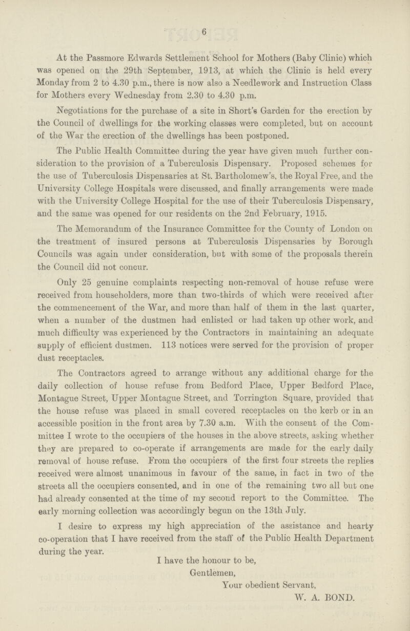 6 At the Passmore Edwards Settlement School for Mothers (Baby Clinic) which was opened on the 29th September, 1913, at which the Clinic is held every Monday from 2 to 4.30 p.m., there is now also a Needlework and Instruction Class for Mothers every Wednesday from 2.30 to 4.30 p.m. Negotiations for the purchase of a site in Short's Garden for the erection by the Council of dwellings for the working classes were completed, but on account of the War the erection of the dwellings has been postponed. The Public Health Committee during the year have given much further con sideration to the provision of a Tuberculosis Dispensary. Proposed schemes for the use of Tuberculosis Dispensaries at St. Bartholomew's, the Royal Free, and the University College Hospitals were discussed, and finally arrangements were made with the University College Hospital for the use of their Tuberculosis Dispensary, and the same was opened for our residents on the 2nd February, 1915. The Memorandum of the Insurance Committee for the County of London on the treatment of insured persons at Tuberculosis Dispensaries by Borough Councils was again under consideration, but with some of the proposals therein the Council did not concur. Only 25 genuine complaints respecting non-removal of house refuse were received from householders, more than two-thirds of which were received after the commencement of the War, and more than half of them in the last quarter, when a number of the dustmen had enlisted or had taken up other work, and much difficulty was experienced by the Contractors in maintaining an adequate supply of efficient dustmen. 113 notices were served for the provision of proper dust receptacles. The Contractors agreed to arrange without any additional charge for the daily collection of house refuse from Bedford Place, Upper Bedford Place, Montague Street, Upper Montague Street, and Torrington Square, provided that the house refuse was placed in small covered receptacles on the kerb or in an accessible position in the front area by 7.30 a.m. With the consent of the Com mittee I wrote to the occupiers of the houses in the above streets, asking whether they are prepared to co-operate if arrangements are made for the early daily removal of house refuse. From the occupiers of the first four streets the replies received were almost unanimous in favour of the same, in fact in two of the streets all the occupiers consented, and in one of the remaining two all but one had already consented at the time of my second report to the Committee. The early morning collection was accordingly begun on the 13th July. I desire to express my high appreciation of the assistance and hearty co-operation that I have received from the staff of the Public Health Department during the year. I have the honour to be, Gentlemen, Your obedient Servant, W. A. BOND.
