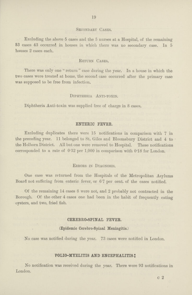 19 Secondary Cases. Excluding the above 5 cases and the 5 nurses at a Hospital, of the remaining 53 cases 43 occurred in houses in which there was no secondary case. In 5 houses 2 cases each. Return Cases. There was only one return case during the year. In a house in which the two cases were treated at home, the second case occurred after the primary case was supposed to be free from infection. Diphtheria Anti-toxin. Diphtheria Anti-toxin was supplied free of charge in 8 cases. ENTERIC FEVER. Excluding duplicates there were 15 notifications in comparison with 7 in the preceding year. 11 belonged to St. Giles and Bloomsbury District and 4 to the Holborn District. All but one were removed to Hospital. These notifications corresponded to a rate of 0.32 per 1,000 in comparison with 0.18 for London. Errors in Diagnosis. One case was returned from the Hospitals of the Metropolitan Asylums Board not suffering from enteric fever, or 6.7 per cent. of the cases notified. Of the remaining 14 cases 8 were not, and 2 probably not contracted in the Borough. Of the other 4 cases one had been in the habit of frequently eating oysters, and two, fried fish. CEREBRO-SPINAL FEVER. (Epidemic Cerebro-Spinal Meningitis.) No case was notified during the year. 73 cases were notified in London. POLIO-MYELITIS AND ENCEPHALITIS I No notification was received during the year. There were 93 notifications in London. C 2