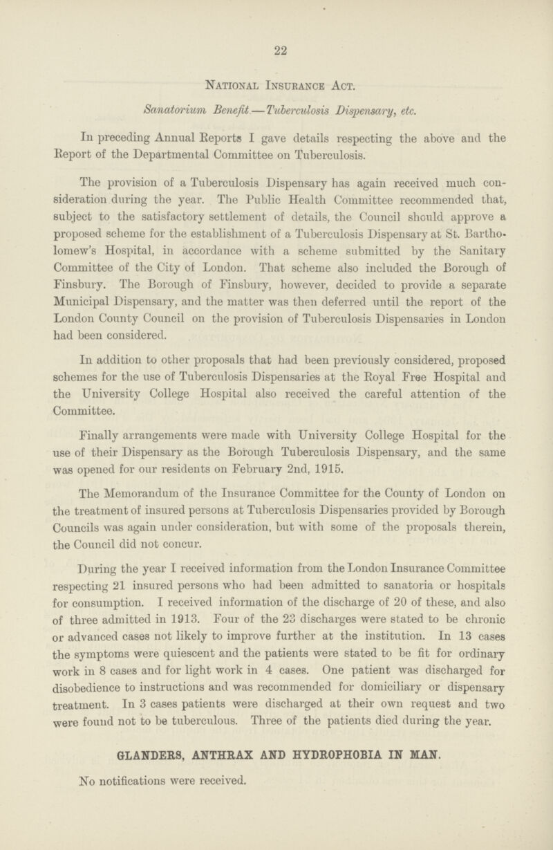 22 National Insurance Act. Sanatorium Benefit — Tuberculosis Dispensary, etc. In preceding Annual Reports I gave details respecting the above and the Report of the Departmental Committee on Tuberculosis. The provision of a Tuberculosis Dispensary has again received much con sideration during the year. The Public Health Committee recommended that, subject to the satisfactory settlement of details, the Council should approve a proposed scheme for the establishment of a Tuberculosis Dispensary at St. Bartho lomew's Hospital, in accordance with a scheme submitted by the Sanitary Committee of the City of London. That scheme also included the Borough of Finsbury. The Borough of Finsbury, however, decided to provide a separate Municipal Dispensary, and the matter was then deferred until the report of the London County Council on the provision of Tuberculosis Dispensaries in London had been considered. In addition to other proposals that had been previously considered, proposed schemes for the use of Tuberculosis Dispensaries at the Royal Free Hospital and the University College Hospital also received the careful attention of the Committee. Finally arrangements were made with University College Hospital for the use of their Dispensary as the Borough Tuberculosis Dispensary, and the same was opened for our residents on February 2nd, 1915. The Memorandum of the Insurance Committee for the County of London on the treatment of insured persons at Tuberculosis Dispensaries provided by Borough Councils was again under consideration, but with some of the proposals therein, the Council did not concur. During the year I received information from the London Insurance Committee respecting 21 insured persons who had been admitted to sanatoria or hospitals for consumption. I received information of the discharge of 20 of these, and also of three admitted in 1913. Four of the 23 discharges were stated to be chronic or advanced cases not likely to improve further at the institution. In 13 cases the symptoms were quiescent and the patients were stated to be fit for ordinary work in 8 cases and for light work in 4 cases. One patient was discharged for disobedience to instructions and was recommended for domiciliary or dispensary treatment. In 3 cases patients were discharged at their own request and two were found not to be tuberculous. Three of the patients died during the year. GLANDERS, ANTHRAX AND HYDROPHOBIA IN MAN. No notifications were received.