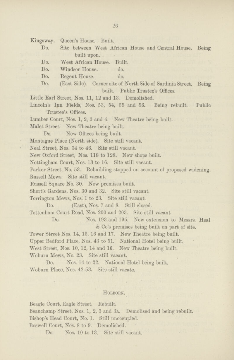 26 Kings way. Queen's House. Built. Do. Site between West African House and Central House. Being built upon. Do. West African House. Built. Do. Windsor House. do. Do. Regent House. do. Do. (East Side). Corner site of North Side of Sardinia Street. Being built. Public Trustee's Offices. Little Earl Street, Nos. 11, 12 and 13. Demolished. Lincoln's Inn Fields, Nos. 53, 54, 55 and 56. Being rebuilt. Public Trustee's Offices. Lumber Court, Nos. 1, 2, 3 and 4. New Theatre being built. Malet Street. New Theatre being built. Do. New Offices being built. Montague Place (North side). Site still vacant. Neal Street, Nos. 34 to 46. Site still vacant. New Oxford Street, Nos. 118 to 128. New shops built. Nottingham Court, Nos. 13 to 16. Site still vacant. Parker Street, No. 53. Rebuilding stopped on account of proposed widening. Eussell Mews. Site still vacant. Bussell Square No. 30. New premises built. Short's Gardens, Nos. 30 and 32. Site still vacant. Torrington Mews, Nos. 1 to 23. Site still vacant. Do. (East), Nos. 7 and 8. Still closed. Tottenham Court Eoad, Nos. 200 and 203. Site still vacant. Do. Nos. 193 and 195. New extension to Messrs. Heal & Co's premises being built on part of site. Tower Street Nos. 14, 15, 16 and 17. New Theatre being built. Upper Bedford Place, Nos. 43 to 51. National Hotel being built. West Street, Nos. 10, 12, 14 and 16. New Theatre being built. Woburn Mews, No. 23. Site still vacant. ' * Do. Nos. 14 to 22. National Hotel being built. Woburn Place, Nos. 42-53. Site still vacate. Holborn. Beagle Court, Eagle Street. Eebuilt. Beauchamp Street, Nos. 1, 2, 3 and 3a. Demolised and being rebuilt. Bishop's Head Court, No. 1. Still unoccupied. Boswell Court, Nos. 8 to 9. Demolished. Do. Nos. 10 to 13. Site still vacant.