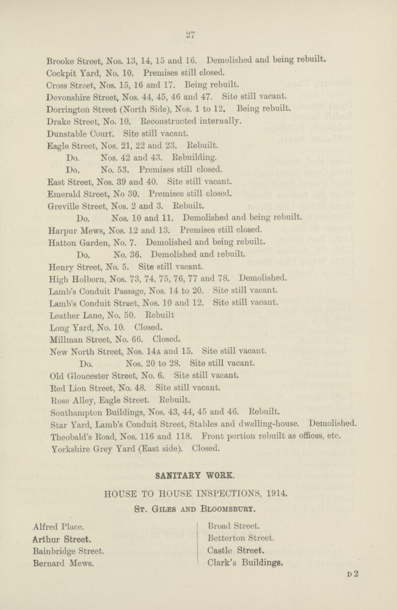 27 Brooke Street, Nos. 13, 14, 15 and 16. Demolished and being rebuilt. Cockpit Yard, No. 10. Premises still closed. Cross Street, Nos. 15, 16 and 17. Being rebuilt. Devonshire Street, Nos. 44, 45, 46 and 47. Site still vacant. Dorrington Street (North Side), Nos. 1 to 12. Being rebuilt. Drake Street, No. 10. Reconstructed internally. Dunstable Court. Site still vacant. Eagle Street, Nos. 21, 22 and 23. Rebuilt. Do. Nos. 42 and 43. Rebuilding. Do. No. 53. Premises still closed. East Street, Nos. 39 and 40. Site still vacant. Emerald Street, No 30. Premises still closed. Greville Street, Nos. 2 and 3. Rebuilt. Do. Nos. 10 and 11. Demolished and being rebuilt. Harpur Mews, Nos. 12 and 13. Premises still closed. Hatton Garden, No. 7. Demolished and being rebuilt. Do. No. 36. Demolished and rebuilt. Henry Street, No. 5. Site still vacant. High Holboru, Nos. 73, 74. 75, 76, 77 and 78. Demolished. Lamb's Conduit Passage, Nos. 14 to 20. Site still vacant. Lamb's Conduit Street, Nos. 10 and 12. Site still vacant. Leather Lane, No. 50. Bebuilt Long Yard, No. 10. Closed. Millman Street, No. 66. Closed. New North Street, Nos. 14a and 15. Site still vacant. Do. Nos. 20 to 28. Site still vacant. Old Gloucester Street, No. 6. Site still vacant. Bed Lion Street, No. 48. Site still vacant. Bose Alley, Eagle Street. Bebuilt. Southampton Buildings, Nos. 43, 44, 45 and 46. Rebuilt. Star Yard, Lamb's Conduit Street, Stables and dwelling-house. Demolished. Theobald's Road, Nos. 116 and 118. Front portion rebuilt as offices, etc. Yorkshire Grey Yard (East side). Closed. SANITARY WORK. HOUSE TO HOUSE INSPECTIONS, 1914. St. Giles and Bloomsbury. Alfred Place. Broad Street. Arthur Street. Betterton Street. Bainbridge Street. Castle Street. Bernard Mews. Clark's Buildings. d2