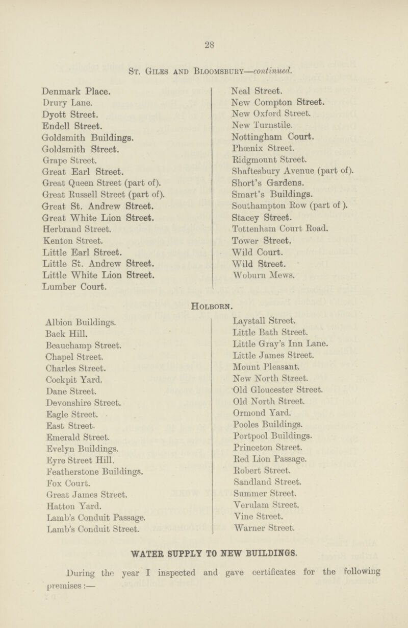 28 St. Giles and Bloomsbury—continued. Denmark Place. Drury Lane. Dyott Street. Endell Street. Goldsmith Buildings. Goldsmith Street. Grape Street. Great Earl Street. Great Queen Street (part of). Great Russell Street (part of). Great St. Andrew Street. Great White Lion Street. Herbrand Street. Kenton Street. Little Earl Street. Little St. Andrew Street. Little White Lion Street. Lumber Court. Neal Street. New Compton Street. New Oxford Street. New Turnstile. Nottingham Court. Phoenix Street. Ridgmount Street. Shaftesbury Avenue (part of). Short's Gardens. Smart's Buildings. Southampton Row (part of ). Stacey Street. Tottenham Court Road. Tower Street. Wild Court. Wild Street. Woburn Mews. Holborn. Albion Buildings. Back Hill. Beauchamp Street. Chapel Street. Charles Street. Cockpit Yard. Dane Street. Devonshire Street. Eagle Street. East Street. Emerald Street. Evelyn Buildings. Eyre Street Hill. Featherstone Buildings. Fox Court. Great James Street. Hatton Yard. Lamb's Conduit Passage. Lamb's Conduit Street. Laystall Street. Little Bath Street. Little Gray's Inn Lane. Little James Street. Mount Pleasant. New North Street. Old Gloucester Street. Old North Street. Ormond Yard. Pooles Buildings. Portpool Buildings. Princeton Street. Red Lion Passage. Robert Street. Sandland Street. Summer Street. Verulam Street. Vine Street. Warner Street. WATER SUPPLY TO NEW BUILDINGS. During the year I inspected and gave certificates for the following premises:—