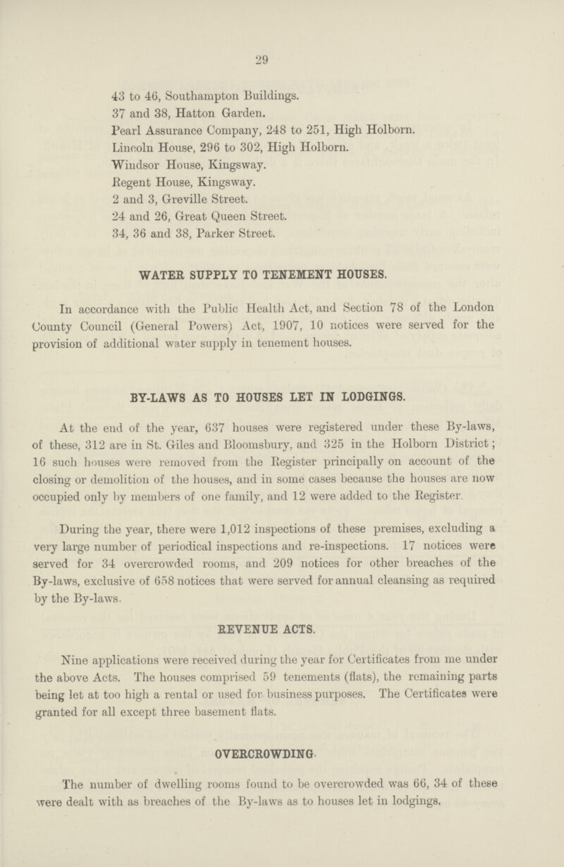 29 43 to 46, Southampton Buildings. 37 and 38, Hatton Garden. Pearl Assurance Company, 248 to 251, High Holborn. Lincoln House, 296 to 302, High Holborn. Windsor House, Kingsway. Regent House, Kingsway. 2 and 3, Greville Street. 24 and 26, Great Queen Street. 34, 36 and 38, Parker Street. WATER SUPPLY TO TENEMENT HOUSES. In accordance with the Public Health Act, and Section 78 of the London County Council (General Powers) Act, 1907, 10 notices were served for the provision of additional water supply in tenement houses. BY-LAWS AS TO HOUSES LET IN LODGINGS. At the end of the year, 637 houses were registered under these By-laws, of these, 312 are in St. Giles and Bloomsbury, and 325 in the Holborn District; 16 such houses were removed from the Register principally on account of the closing or demolition of the houses, and in some cases because the houses are now occupied only by members of one family, and 12 were added to the Register, During the year, there were 1,012 inspections of these premises, excluding a very large number of periodical inspections and re-inspections. 17 notices were served for 34 overcrowded rooms, and 209 notices for other breaches of the By-laws, exclusive of 658 notices that were served for annual cleansing as required by the By-laws. REVENUE ACTS. Nine applications were received during the year for Certificates from me under the above Acts. The houses comprised 59 tenements (flats), the remaining parts being let at too high a rental or used for business purposes. The Certificates were granted for all except three basement fiats. OVERCROWDING. The number of dwelling rooms found to be overcrowded was 66, 34 of these were dealt with as breaches of the By-laws as to houses let in lodgings.
