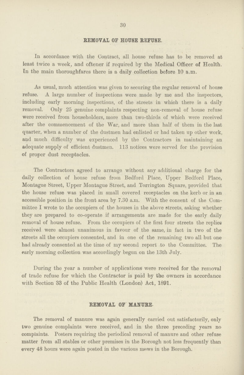 30 REMOVAL OF HOUSE REFUSE. In accordance with the Contract, all house refuse has to be removed at least twice a week, and oftener if required by the Medical Officer of Health. In the main thoroughfares there is a daily collection before 10 a.m. As usual, much attention was given to securing the regular removal of house refuse. A large number of inspections were made by me and the inspectors, including early morning inspections, of the streets in which there is a daily removal. Only 25 genuine complaints respecting non-removal of house refuse were received from householders, more than two-thirds of which were received after the commencement of the War, and more than half of them in the last quarter, when a number of the dustmen had enlisted or had taken up other work, and much difficulty was experienced by the Contractors in maintaining an adequate supply of efficient dustmen. 113 notices were served for the provision of proper dust receptacles. The Contractors agreed to arrange without any additional charge for the daily collection of house refuse from Bedford Place, Upper Bedford Place, Montague Street, Upper Montague Street, and Torrington Square, provided that the house refuse was placed in small covered receptacles on the kerb or in an accessible position in the front area by 7.30 a.m. With the consent of the Com mittee I wrote to the occupiers of the houses in the above streets, asking whether they are prepared to co-operate if arrangements are made for the early daily removal of house refuse. Prom the occupiers of the first four streets the replies received were almost unanimous in favour of the same, in fact in two of the streets all the occupiers consented, and in one of the remaining two all but one had already consented at the time of my second report to the Committee. The early morning collection was accordingly begun on the 13th July. During the year a number of applications were received for the removal of trade refuse for which the Contractor is paid by the owners in accordance with Section 33 of the Public Health (London) Act, 1891. REMOVAL OF MANURE. The removal of manure was again generally carried out satisfactorily, only two genuine complaints were received, and in the three preceding years no complaints. Posters requiring the periodical removal of manure and other refuse matter from all stables or other premises in the Borough not less frequently than every 48 hours were again posted in the various mews in the Borough.