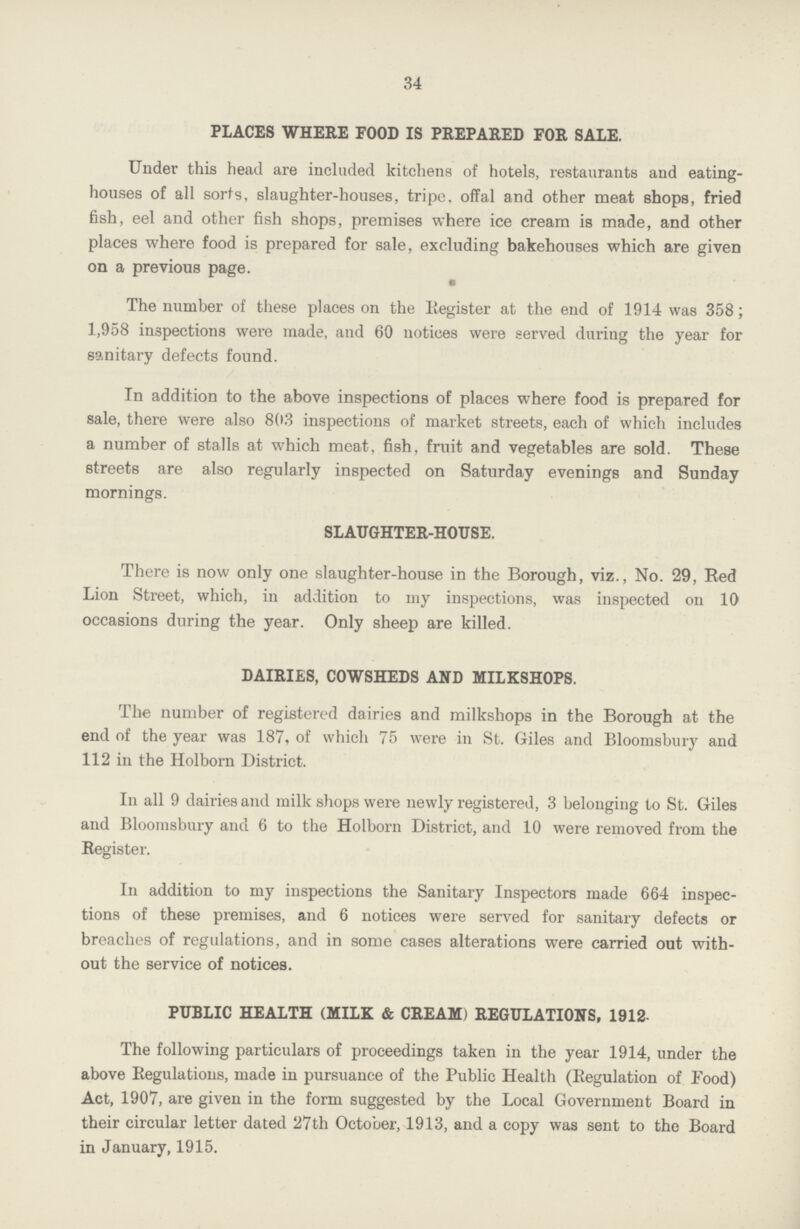 34 PLACES WHERE FOOD IS PREPARED FOR SALE. Under this head are included kitchens of hotels, restaurants and eating houses of all sorts, slaughter-houses, tripe, offal and other meat shops, fried fish, eel and other fish shops, premises where ice cream is made, and other places where food is prepared for sale, excluding bakehouses which are given on a previous page. The number of these places on the Register at the end of 1914 was 358; 1,958 inspections were made, and 60 notices were served during the year for sanitary defects found. In addition to the above inspections of places where food is prepared for sale, there were also 803 inspections of market streets, each of which includes a number of stalls at which meat, fish, fruit and vegetables are sold. These streets are also regularly inspected on Saturday evenings and Sunday mornings. SLAUGHTER-HOUSE. There is now only one slaughter-house in the Borough, viz., No. 29, Red Lion Street, which, in addition to my inspections, was inspected on 10 occasions during the year. Only sheep are killed. DAIRIES, COWSHEDS AND MILKSHOPS. The number of registered dairies and milkshops in the Borough at the end of the year was 187, of which 75 were in St. Giles and Bloomsbury and 112 in the Holborn District. In all 9 dairies and milk shops were newly registered, 3 belonging to St. Giles and Bloomsbury and 6 to the Holborn District, and 10 were removed from the Register. In addition to my inspections the Sanitary Inspectors made 664 inspec tions of these premises, and 6 notices were served for sanitary defects or breaches of regulations, and in some cases alterations were carried out with out the service of notices. PUBLIC HEALTH (MILK & CREAM) REGULATIONS, 1912. The following particulars of proceedings taken in the year 1914, under the above Regulations, made in pursuance of the Public Health (Regulation of Food) Act, 1907, are given in the form suggested by the Local Government Board in their circular letter dated 27th October, 1913, and a copy was sent to the Board in January, 1915.