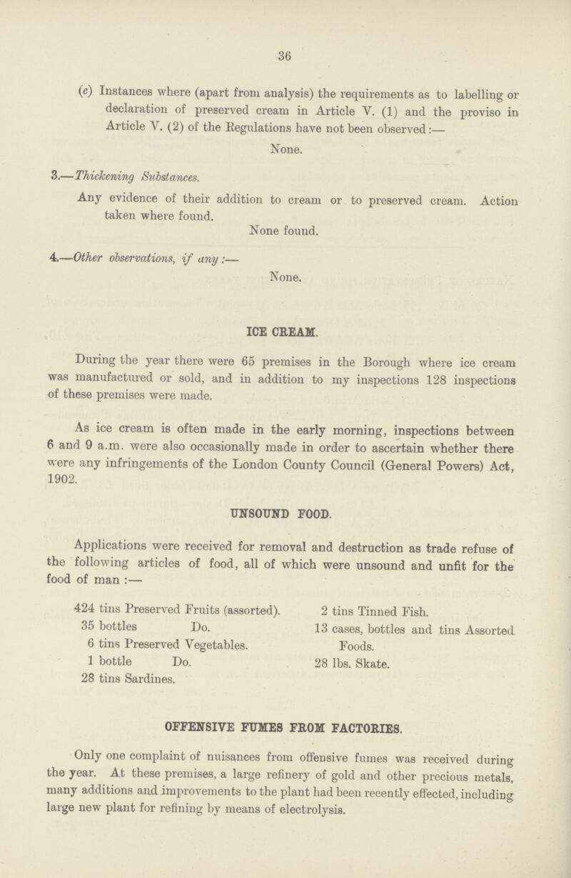 36 (c) Instances where (apart from analysis) the requirements as to labelling or declaration of preserved cream in Article V. (1) and the proviso in Article Y. (2) of the Regulations have not been observed:— None. 3.—Thickening Substances. Any evidence of their addition to cream or to preserved cream. Action taken where found. None found. 4.—Other observations, if any:— None. ICE CREAM. During the year there were 65 premises in the Borough where ice cream was manufactured or sold, and in addition to my inspections 128 inspections of these premises were made. As ice cream is often made in the early morning, inspections between 6 and 9 a.m. were also occasionally made in order to ascertain whether there were any infringements of the London County Council (General Powers) Act, 1902. UNSOUND FOOD. Applications were received for removal and destruction as trade refuse of the following articles of food, all of which were unsound and unfit for the food of man:— 424 tins Preserved Fruits (assorted). 35 bottles Do. 6 tins Preserved Vegetables. 1 bottle Do. 28 tins Sardines. 2 tins Tinned Fish. 13 cases, bottles and tins Assorted Foods. 28 lbs. Skate. OFFENSIVE FUMES FROM FACTORIES. Only one complaint of nuisances from offensive fumes was received during the year. At these premises, a large refinery of gold and other precious metals, many additions and improvements to the plant had been recently effected, including large new plant for refining by means of electrolysis.