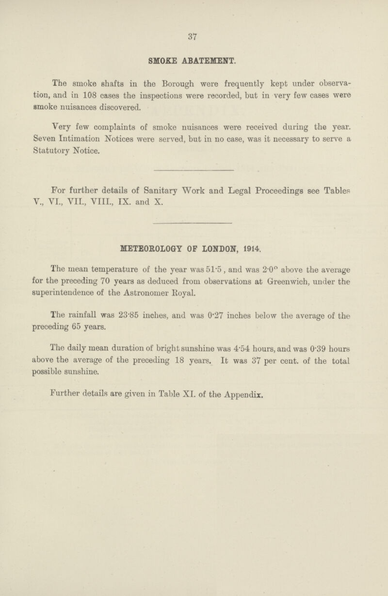 37 SMOKE ABATEMENT. The smoke shafts in the Borough were frequently kept under observa tion, and in 108 eases the inspections were recorded, but in very few cases were smoke nuisances discovered. Very few complaints of smoke nuisances were received during the year. Seven Intimation Notices were served, but in no case, was it necessary to serve a Statutory Notice. For further details of Sanitary Work and Legal Proceedings see Tables V., VI., VII., VIII., IX. and X. METEOROLOGY OF LONDON, 1914. The mean temperature of the year was 51.5 , and was 2.0° above the average for the preceding 70 years as deduced from observations at Greenwich, under the superintendence of the Astronomer Royal. The rainfall was 23.85 inches, and was 0.27 inches below the average of the preceding 65 years. The daily mean duration of bright sunshine was 4.54 hours, and was 0.39 hours above the average of the preceding 18 years. It was 37 per cent. of the total possible sunshine. Further details are given in Table XI. of the Appendix.