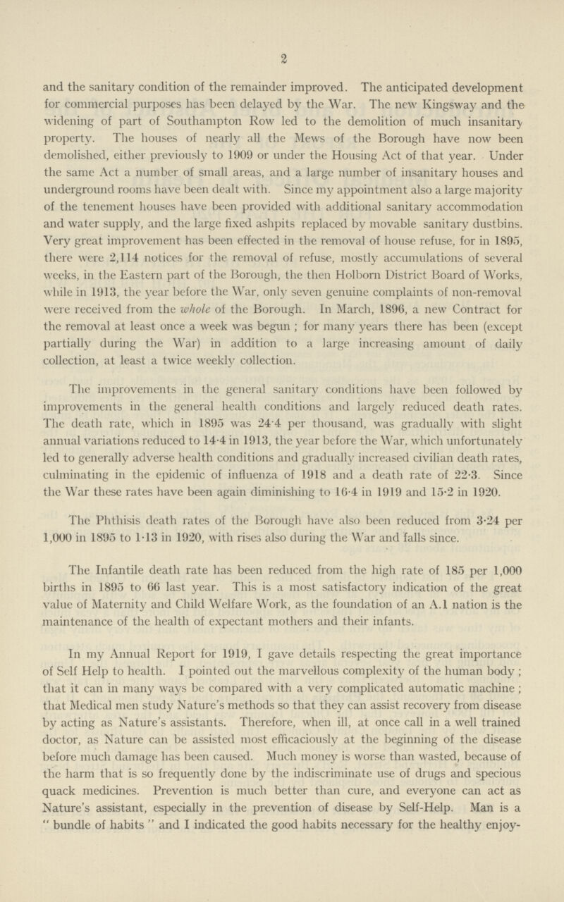 2 and the sanitary condition of the remainder improved. The anticipated development for commercial purposes has been delayed by the War. The new Kingsway and the widening of part of Southampton Row led to the demolition of much insanitary property. The houses of nearly all the Mews of the Borough have now been demolished, either previously to 1909 or under the Housing Act of that year. Under the same Act a number of small areas, and a large number of insanitary houses and underground rooms have been dealt with. Since my appointment also a large majority of the tenement houses have been provided with additional sanitary accommodation and water supply, and the large fixed ashpits replaced by movable sanitary dustbins. Very great improvement has been effected in the removal of house refuse, for in 1895, there were 2,114 notices for the removal of refuse, mostly accumulations of several weeks, in the Eastern part of the Borough, the then Holborn District Board of Works, while in 1913, the year before the War, only seven genuine complaints of non-removal were received from the whole of the Borough. In March, 1896, a new Contract for the removal at least once a week was begun ; for many years there has been (except partially during the War) in addition to a large increasing amount of daily collection, at least a twice weekly collection. The improvements in the general sanitary conditions have been followed by improvements in the general health conditions and largely reduced death rates. The death rate, which in 1895 was 24 4 per thousand, was gradually with slight annual variations reduced to 14.4 in 1913, the year before the War, which unfortunately led to generally adverse health conditions and gradually increased civilian death rates, culminating in the epidemic of influenza of 1918 and a death rate of 22.3. Since the War these rates have been again diminishing to 16.4 in 1919 and 15.2 in 1920. The Phthisis death rates of the Borough have also been reduced from 3.24 per 1,000 in 1895 to 1.13 in 1920, with rises also during the War and falls since. The Infantile death rate has been reduced from the high rate of 185 per 1,000 births in 1895 to 66 last year. This is a most satisfactory indication of the great value of Maternity and Child Welfare Work, as the foundation of an A.l nation is the maintenance of the health of expectant mothers and their infants. In my Annual Report for 1919, I gave details respecting the great importance of Self Help to health. I pointed out the marvellous complexity of the human body; that it can in many ways be compared with a very complicated automatic machine; that Medical men study Nature's methods so that they can assist recovery from disease by acting as Nature's assistants. Therefore, when ill, at once call in a well trained doctor, as Nature can be assisted most efficaciously at the beginning of the disease before much damage has been caused. Much money is worse than wasted, because of the harm that is so frequently done by the indiscriminate use of drugs and specious quack medicines. Prevention is much better than cure, and everyone can act as Nature's assistant, especially in the prevention of disease by Self-Help. Man is a  bundle of habits  and I indicated the good habits necessary for the healthy enjoy¬