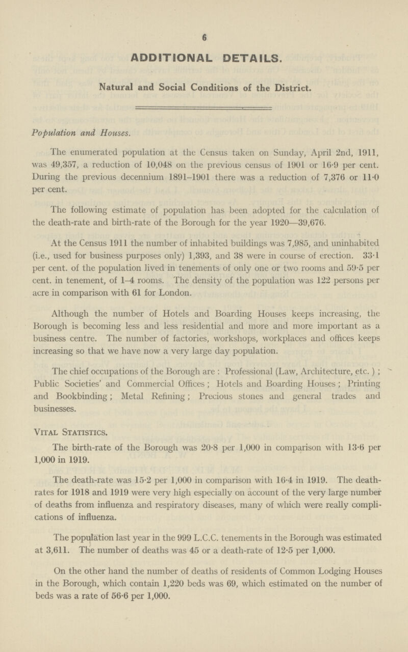 6 ADDITIONAL DETAILS. Natural and Social Conditions of the District. Population and Houses. The enumerated population at the Census taken on Sunday, April 2nd, 1911. was 49,357, a reduction of 10,048 on the previous census of 1901 or 10.9 per cent. During the previous decennium 1891-1901 there was a reduction of 7,376 or 11.0 per cent. The following estimate of population has been adopted for the calculation of the death-rate and birth-rate of the Borough for the year 1920—39,670. At the Census 1911 the number of inhabited buildings was 7,985, and uninhabited (i.e., used for business purposes only) 1,393, and 38 were in course of erection. 33T per cent. of the population lived in tenements of only one or two rooms and 59.5 per cent. in tenement, of 1—4 rooms. The density of the population was 122 persons per acre in comparison with 61 for London. Although the number of Hotels and Boarding Houses keeps increasing, the Borough is becoming less and less residential and more and more important as a business centre. The number of factories, workshops, workplaces and offices keeps increasing so that we have now a very large day population. The chief occupations of the Borough are : Professional (Law, Architecture, etc.) ; Public Societies' and Commercial Offices ; Hotels and Boarding Houses; Printing and Bookbinding; Metal Refining; Precious stones and general trades and businesses. Vital Statistics. The birth-rate of the Borough was 20.8 per 1,000 in comparison with 13.6 per 1,000 in 1919. The death-rate was 15.2 per 1,000 in comparison with 10.4 in 1919. The death rates for 1918 and 1919 were very high especially on account of the very large number of deaths from influenza and respiratory diseases, many of which were really compli cations of influenza. The population last year in the 999 L.C.C. tenements in the Borough was estimated at 3,611. The number of deaths was 45 or a death-rate of 12.5 per 1,000. On the other hand the number of deaths of residents of Common Lodging Houses in the Borough, which contain 1,220 beds was 69, which estimated on the number of beds was a rate of 56.6 per 1,000.