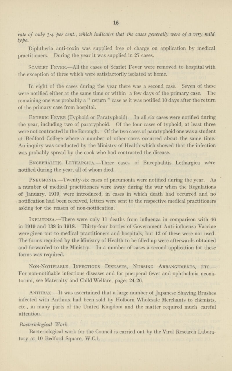 16 rate of only 3-4 per cent., which indicates that the cases generally were of a very mild type. Diphtheria anti-toxin was supplied free of charge on application by medical practitioners. During the year it was supplied in 27 cases. Scarlet Fever.—All the cases of Scarlet Fever were removed to hospital with the exception of three which were satisfactorily isolated at home. In eight of the cases during the year there was a second case. Seven of these were notified either at the same time or within a few days of the primary case. The remaining one was probably a  return  case as it was notified 10 days after the return of the primary case from hospital. Enteric Fever (Typhoid or Paratyphoid). In all six cases were notified during the year, including two of paratyphoid. Of the four cases of typhoid, at least three were not contracted in the Borough. Of the two cases of paratyphoid one was a student at Bedford College where a number of other cases occurred about the same time. An inquiry was conducted by the Ministry of Health which showed that the infection was probably spread by the cook who had contracted the disease. Encephalitis Lethargica.—Three cases of Encephalitis Lethargica were notified during the year, all of whom died. Pneumonia.—Twenty-six cases of pneumonia were notified during the year. As a number of medical practitioners were away during the war when the Regulations of January, 1919, were introduced, in cases in which death had occurred and no notification had been received, letters were sent to the respective medical practitioners asking for the reason of non-notification. Influenza.—There were only 11 deaths from influenza in comparison with 46 in 1919 and 138 in 1918. Thirty-four bottles of Government Anti-influenza Vaccine were given out to medical practitioners and hospitals, but 12 of these were not used. The forms required by the Ministry of Health to be filled up were afterwards obtained and forwarded to the Ministry. In a number of cases a second application for these forms was required. Non-Notifiable Infectious Diseases, Nursing Arrangements, etc.— For non-notifiable infectious diseases and for puerperal fever and ophthalmia neona torum, see Maternity and Child Welfare, pages 24-26. Anthrax.-—It was ascertained that a large number of Japanese Shaving Brushes infected with Anthrax had been sold by Holborn Wholesale Merchants to chemists, etc., in many parts of the United Kingdom and the matter required much careful attention. Bacteriological Work. Bacteriological work for the Council is carried out by the Virol Research Labora tory at 10 Bedford Square, W.C.I.