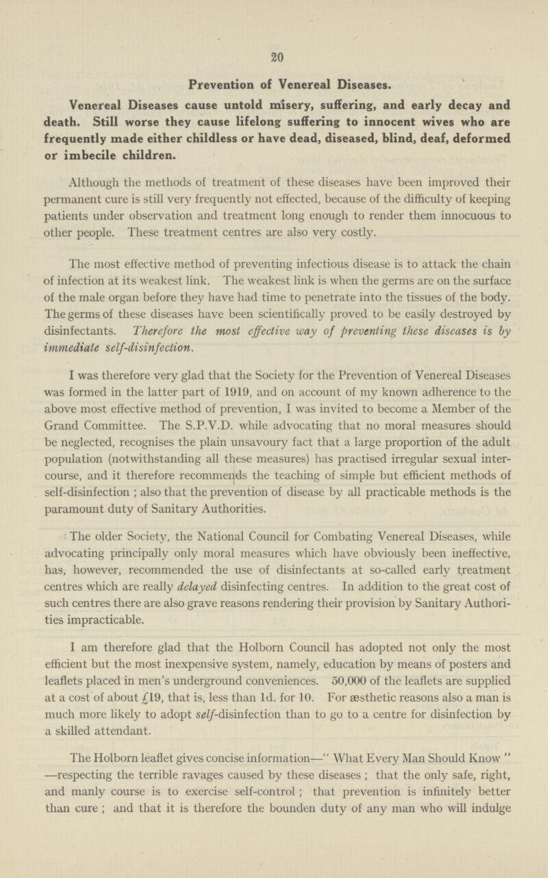 20 Prevention of Venereal Diseases. Venereal Diseases cause untold misery, suffering, and early decay and death. Still worse they cause lifelong suffering to innocent wives who are frequently made either childless or have dead, diseased, blind, deaf, deformed or imbecile children. Although the methods of treatment of these diseases have been improved their permanent cure is still very frequently not effected, because of the difficulty of keeping patients under observation and treatment long enough to render them innocuous to other people. These treatment centres are also very costly. The most effective method of preventing infectious disease is to attack the chain of infection at its weakest link. The weakest link is when the germs are on the surface of the male organ before they have had time to penetrate into the tissues of the body. The germs of these diseases have been scientifically proved to be easily destroyed by disinfectants. Therefore the most effective way of preventing these diseases is by immediate self-disinfection. I was therefore very glad that the Society for the Prevention of Venereal Diseases was formed in the latter part of 1919, and on account of my known adherence to the above most effective method of prevention, I was invited to become a Member of the Grand Committee. The S.P.V.D. while advocating that no moral measures should be neglected, recognises the plain unsavoury fact that a large proportion of the adult population (notwithstanding all these measures) has practised irregular sexual inter course, and it therefore recommends the teaching of simple but efficient methods of self-disinfection ; also that the prevention of disease by all practicable methods is the paramount duty of Sanitary Authorities. The older Society, the National Council for Combating Venereal Diseases, while advocating principally only moral measures which have obviously been ineffective, has, however, recommended the use of disinfectants at so-called early treatment centres which are really delayed disinfecting centres. In addition to the great cost of such centres there are also grave reasons rendering their provision by Sanitary Authori ties impracticable. I am therefore glad that the Holborn Council has adopted not only the most efficient but the most inexpensive system, namely, education by means of posters and leaflets placed in men's underground conveniences. 50,000 of the leaflets are supplied at a cost of about £19, that is, less than Id. for 10. For aesthetic reasons also a man is much more likely to adopt self-disinfection than to go to a centre for disinfection by a skilled attendant. The Holborn leaflet gives concise information— What Every Man Should Know  —respecting the terrible ravages caused by these diseases; that the only safe, right, and manly course is to exercise self-control; that prevention is infinitely better than cure ; and that it is therefore the bounden duty of any man who will indulge