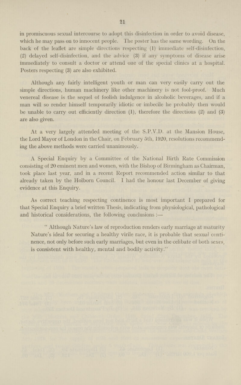 21 in promiscuous sexual intercourse to adopt this disinfection in order to avoid disease, which he may pass on to innocent people. The poster has the same wording. On the back of the leaflet are simple directions respecting (i) immediate self-disinfection, (2) delayed self-disinfection, and the advice (3) if any symptoms of disease arise immediately to consult a doctor or attend one of the special clinics at a hospital. Posters respecting (3) are also exhibited. Although any fairly intelligent youth or man can very easily carry out the simple directions, human machinery like other machinery is not fool-proof. Much venereal disease is the sequel of foolish indulgence in alcoholic beverages, and if a man will so render himself temporarily idiotic or imbecile he probably then would be unable to carry out efficiently direction (1), therefore the directions (2) and (3) are also given. At a very largely attended meeting of the S.P.V.D. at the Mansion House, the Lord Mayor of London in the Chair, on February 5th, 11)20, resolutions recommend ing the above methods were carried unanimously. A Special Enquiry by a Committee of the National Birth Rate Commission consisting of 20 eminent men and women, with the Bishop of Birmingham as Chairman, took place last year, and in a recent Report recommended action similar to that already taken by the Holborn Council. I had the honour last December of giving evidence at this Enquiry. As correct teaching respecting continence is most important 1 prepared for that Special Enquiry a brief written Thesis, indicating from physiological, pathological and historical considerations, the following conclusions :— Although Nature's law of reproduction renders early marriage at maturity Nature's ideal for securing a healthy virile race, it is probable that sexual conti nence, not only before such early marriages, but even in the celibate of both sexes, is consistent with healthy, mental and bodily activity.