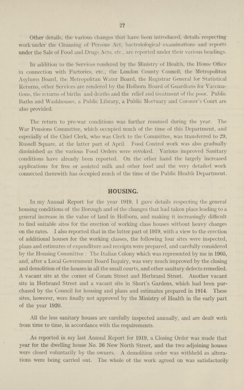 27 Other details, the various changes that have been introduced, details respecting work under the Cleansing of Persons Act, bacteriological examinations and reports under the Sale of Food and Drugs Acts, etc., are reported under their various headings. In addition to the Services rendered by the Ministry of Health, the Home Office in connection with Factories, etc., the London County Council, the Metropolitan Asylums Board, the Metropolitan Water Board, the Registrar General for Statistical Returns, other Services arc rendered by the Holborn Board of Guardians for Vaccina tions, the returns of births and deaths and the relief and treatment of the poor. Public Baths and Washhouses, a Public Library, a Public Mortuary and Coroner's Court are also provided. The return to pre-war conditions was further resumed during the year. The War Pensions Committee, which occupied much of the time of this Department, and especially of the Chief Clerk, who was Clerk to the Committee, was transferred to 29, Russell Square, at the latter part of April. Food Control work was also gradually diminished as the various Food Orders were revoked. Various improved Sanitary conditions have already been reported. On the other hand the largely increased applications for free or assisted milk and other food and the very detailed work connected therewith has occupied much of the time of the Public Health Department. HOUSING. In my Annual Report for the year 1919, I gave details respecting the general housing conditions of the Borough and of the changes that had taken place leading to a general increase in the value of land in Holborn, and making it increasingly difficult to find suitable sites for the erection of working class houses without heavy charges on the rates. I also reported that in the latter part of 1919, with a view to the erection of additional houses for the working classes, the following four sites were inspected, plans and estimates of expenditure and receipts were prepared, and carefully considered by the Housing Committee : The Italian Colony which was represented by me in 1905, and, after a Local Government Board Inquiry, was very much improved by the closing and demolition of the houses in all the small courts, and other sanitary defects remedied. A vacant site at the corner of Coram Street and Herbrand Street. Another vacant site in Herbrand Street and a vacant site in Short's Gardens, which had been pur chased by the Council for housing and plans and estimates prepared in 1914. These sites, however, were finally not approved by the Ministry of Health in the early part of the year 1920. All the less sanitary houses are carefully inspected annually, and are dealt with from time to time, in accordance with the requirements. As reported in my last Annual Report for 1919, a Closing Order was made that year for the dwelling house No. 36 New North Street, and the two adjoining houses were closed voluntarily by the owners. A demolition order was withheld as altera tions were being carried out. The whole ot the work agreed on was satisfactorily