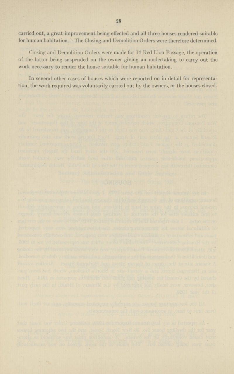 28 carricd out, a great improvement being effected and all three houses rendered suitable for human habitation. The Closing and Demolition Orders were therefore determined. (losing and Demolition Orders were made for 14 Red Lion Passage, the operation of the latter being suspended 011 the owner giving an undertaking to carry out the work necessary to render the house suitable for human habitation. In several other cases of houses which were reported 011 in detail for representa tion, the work required was voluntarily carried out by the owners, or the houses closed.