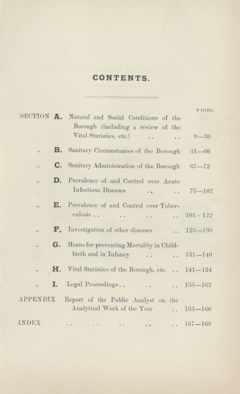 CONTENTS. pages. SECTION A. Natural and Social Conditions of the Borough (including a review of the Vital Statistics, etc.) 9—30 ,, B. Sanitary Circumstances of the Borough 31—66 ,, C. Sanitary Administration of the Borough 67—72 ,, D. Prevalence of and Control over Acute Infectious Diseases 73—102 ,, E. Prevalence of and Control over Tuber culosis 103-122 „ F. Investigation of other diseases 123—130 ,, G. Means for preventing Mortality in Child birth and in Infancy 131—140 „ H. Vital Statistics of the Borough, etc. 141—154 ,, I. Legal Proceedings 155—162 APPENDIX Report of the Public Analyst on the Analytical Work of the Year 163—166 INDEX 167—169