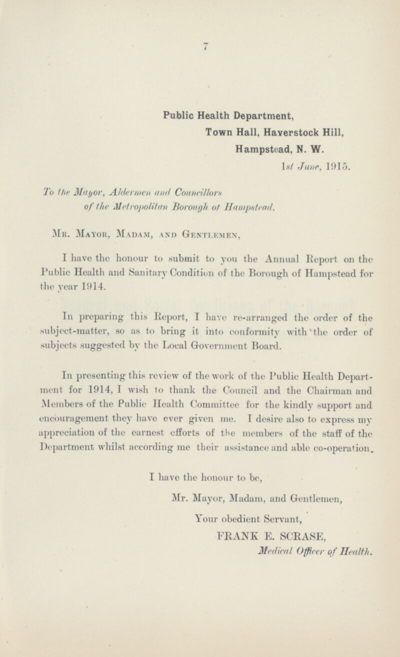 7 Public Health Department, Town Hall, Haverstock Hill, Hampstead, N. W. Ist June, 1915. To the Mayor, Aldermen and Councillors of the Metropolitan Borough of Hampstead. Mr. Mayor, Madam, and Gentlemen, I have the honour to submit to you the Annual Report on the Public Health and Sanitary Condition of the Borough of Hampstead for the year 1914. In preparing this Report, I have re-arranged the order of the subject-matter, so as to bring it into conformity with the order of subjects suggested by the Local Government Board. In presenting this review of the work of the Public Health Depart ment for 1914, I wish to thank the Council and the Chairman and Members of the Public Health Committee for the kindly support and encouragement they have ever given me. I desire also to express my appreciation of the earnest efforts of the members of the staff of the Department whilst according me their assistance and able co-operation. I have the honour to be, Mr. Mayor, Madam, and Gentlemen, Your obedient Servant, FRANK E. SCRASE, Medical Officer of Health.