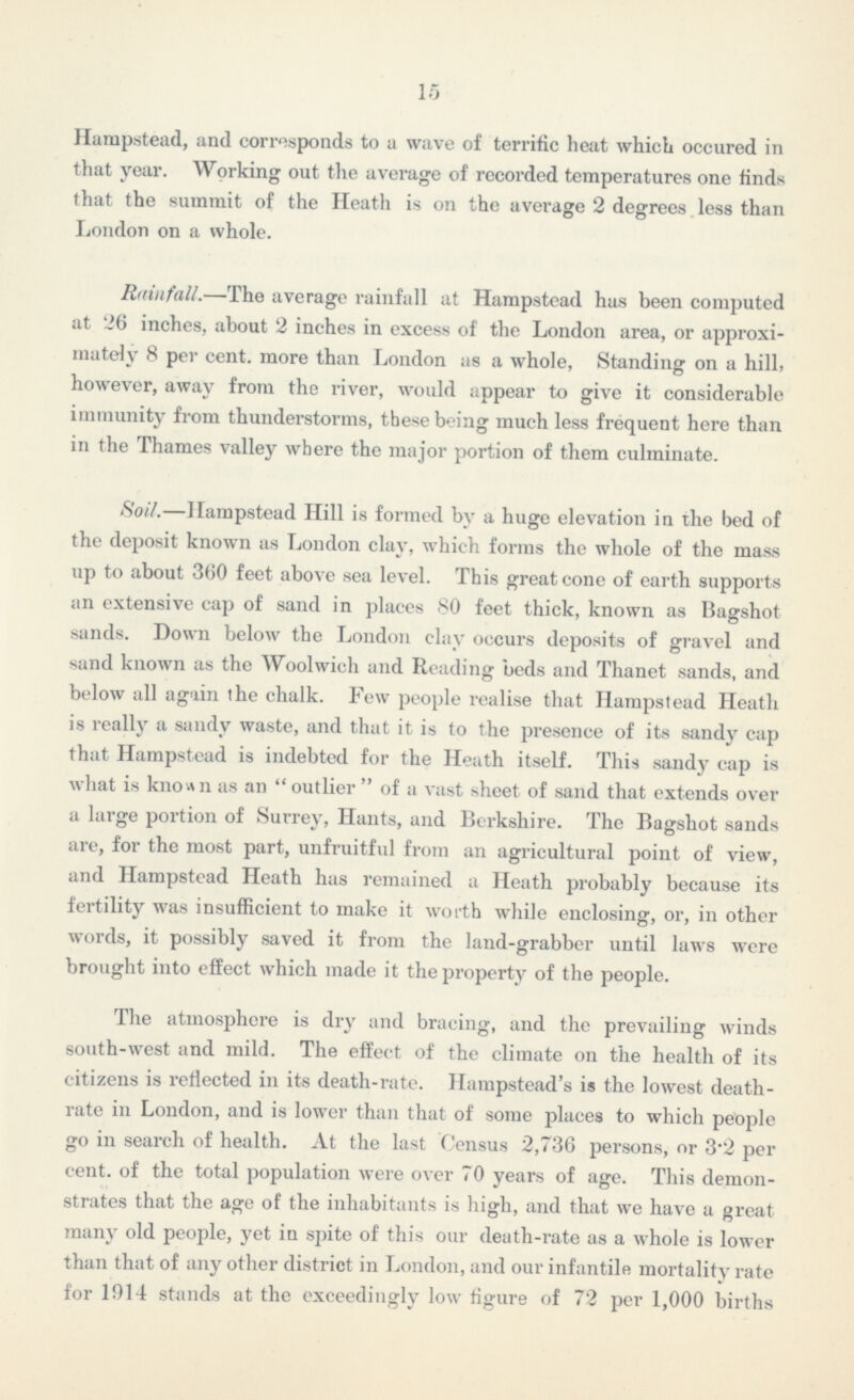 15 Hampstead, and corresponds to a wave of terrific heat which occured in that year. Working out the average of recorded temperatures one finds that the summit of the Heath is on the average 2 degrees less than London on a whole. Rainfall.—The average rainfall at Hampstead has been computed at 26 inches, about 2 inches in excess of the London area, or approxi mately 8 per cent, more than London as a whole, Standing on a hill, however, away from the river, would appear to give it considerable immunity from thunderstorms, these being much less frequent here than in the Thames valley where the major portion of them culminate. Soil.—Hampstead Hill is formed by a huge elevation in the bed of the deposit known as London clay, which forms the whole of the mass up to about 360 feet above sea level. This great cone of earth supports an extensive cap of sand in places 80 feet thick, known as Bagshot sands. Down below the London clay occurs deposits of gravel and sand known as the Woolwich and Reading beds and Thanet sands, and below all again the chalk. Few people realise that Hampstead Heath is really a sandy waste, and that it is to the presence of its sandy cap that Hampstead is indebted for the Heath itself. This sandy cap is what is known as an  outlier  of a vast sheet of sand that extends over a large portion of Surrey, Hants, and Berkshire. The Bagshot sands are, for the most part, unfruitful from an agricultural point of view, and Hampstead Heath has remained a Heath probably because its fertility was insufficient to make it worth while enclosing, or, in other words, it possibly saved it from the land-grabber until laws were brought into effect which made it the property of the people. The atmosphere is dry and bracing, and the prevailing winds south-west and mild. The effect of the climate on the health of its citizens is reflected in its death-rate. Ilampstead's is the lowest death rate in London, and is lower than that of some places to which people go in search of health. At the last Census 2,736 persons, or 3.2 per cent, of the total population were over 70 years of age. This demon strates that the age of the inhabitants is high, and that we have a great many old people, yet in spite of this our death-rate as a whole is lower than that of any other district in London, and our infantile mortality rate for 1914 stands at the exceedingly low figure of 72 per 1,000 births