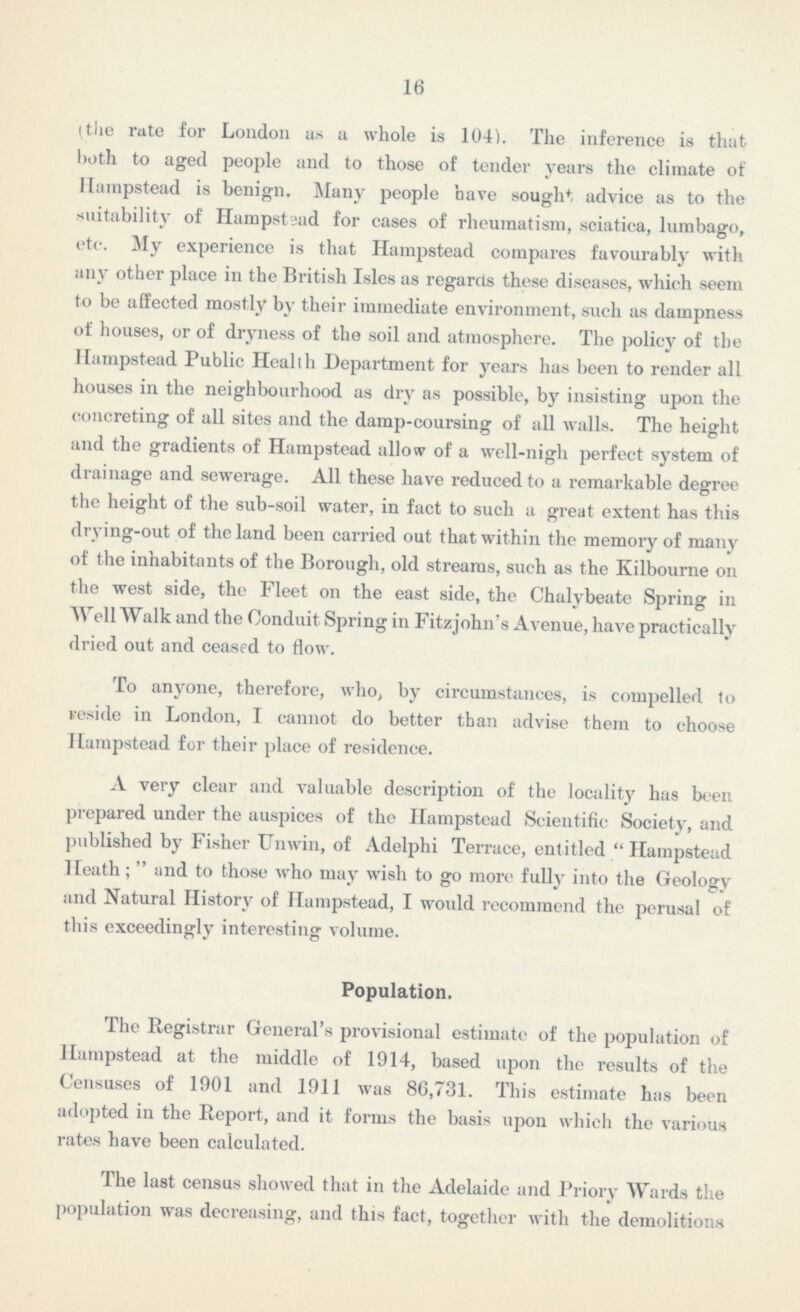 16 the rate for London as a whole is 104). The inference is that both to aged people and to those of tender years the climate of Harapstead is benign. Many people have sought advice as to the suitability of Hampstsad for cases of rheumatism, sciatica, lumbago, etc. My experience is that Hampstead compares favourably with any other place in the British Isles as regards these diseases, which seem to be affected mostly by their immediate environment, such as dampness of houses, or of dryness of the soil and atmosphere. The policy of the Hampstead Public Health Department for years has been to render all houses in the neighbourhood as dry as possible, by insisting upon the concreting of all sites and the damp-coursing of all walls. The height and the gradients of Hampstead allow of a well-nigh perfect system of drainage and sewerage. All these have reduced to a remarkable degree the height of the sub-soil water, in fact to such a great extent has this drying-out of the land been carried out that within the memory of many of the inhabitants of the Borough, old streams, such as the Kilbourne on the west side, the Fleet on the east side, the Chalybeate Spring in Well Walk and the Conduit Spring in Fitzjohn's Avenue, have practically dried out and ceased to flow. To anyone, therefore, who, by circumstances, is compelled to veside in London, I cannot do better than advise them to choose Hampstead for their place of residence. A very clear and valuable description of the locality has been prepared under the auspices of the Hampstead Scientific Society, and published by Fisher Unwin, of Adelphi Terrace, entitled  Hampstead Heath;  and to those who may wish to go more fully into the Geology and Natural History of Hampstead, I would recommend the perusal of this exceedingly interesting volume. Population. The Registrar General's provisional estimate of the population of Hampstead at the middle of 1914, based upon the results of the Censuses of 1901 and 1911 was 86,731. This estimate has been adopted in the Report, and it forms the basis upon which the various rates have been calculated. The last census showed that in the Adelaide and Priory Wards the population was decreasing, and this fact, together with the demolitions