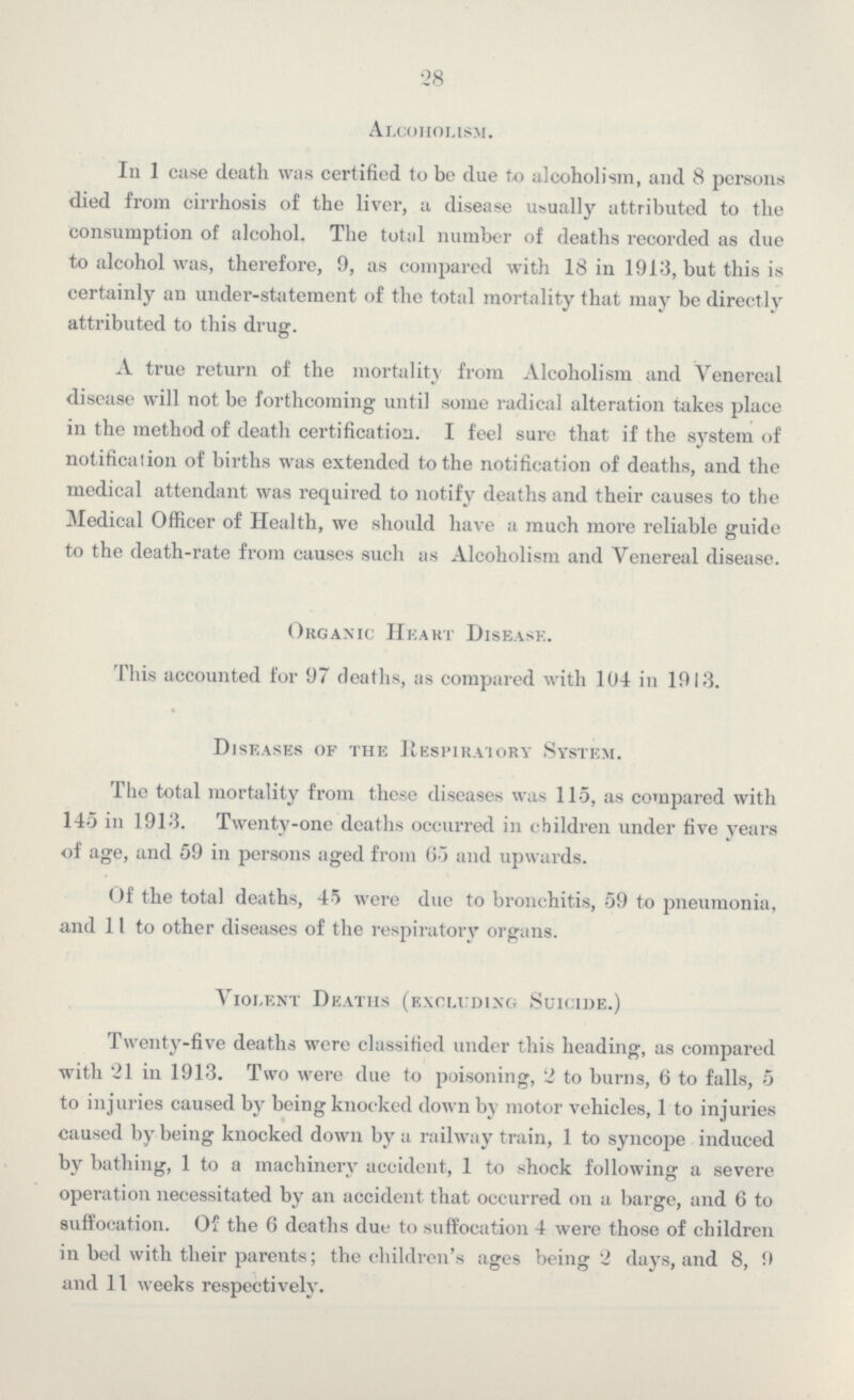 28 Alcoholism. In 1 case death was certified to be due to alcoholism, and 8 persons died from cirrhosis of the liver, a disease usually attributed to the consumption of alcohol. The total number of deaths recorded as due to alcohol was, therefore, 9, as compared with 18 in 1913, but this is certainly an under-statement of the total mortality that may be directly attributed to this drug. A true return of the mortality from Alcoholism and Venereal disease will not be forthcoming until some radical alteration takes place in the method of death certification. I feel sure that if the system of notification of births was extended to the notification of deaths, and the medical attendant was required to notify deaths and their causes to the Medical Officer of Health, we should have a much more reliable guide to the death-rate from causes such as Alcoholism and Venereal disease. Organic Heart Disease. This accounted for 97 deaths, as compared with 104 in 1913. Diseases of the Respiratory System. The total mortality from these diseases was 115, as compared with 145 in 1913. Twenty-one deaths occurred in children under five years of age, and 59 in persons aged from 65 and upwards. Of the total deaths, 45 were due to bronchitis, 59 to pneumonia, and 11 to other diseases of the respiratory organs. Violent Deaths (excluding Suicide.) Twenty-five deaths were classified under this heading, as compared with 21 in 1913. Two were due to poisoning, 2 to burns, 6 to falls, 5 to injuries caused by being knocked down by motor vehicles, 1 to injuries caused by being knocked down by a railway train, 1 to syncope induced by bathing, 1 to a machinery accident, 1 to shock following a severe operation necessitated by an accident that occurred on a barge, and 6 to suffocation. Of the 6 deaths due to suffocation 4 were those of children in bed with their parents; the children's ages being 2 days, and 8, 9 and 11 weeks respectively.