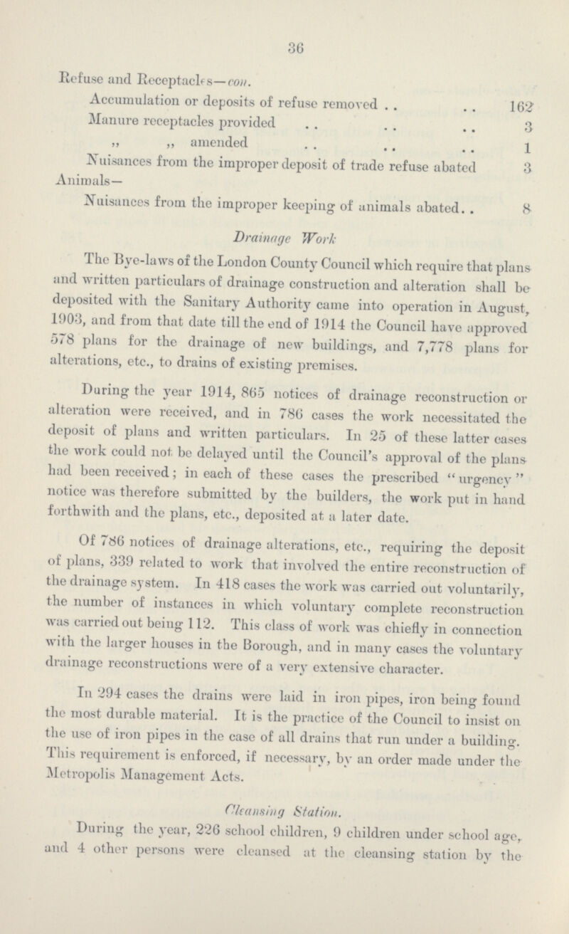 36 Refuse and Receptacles—con. Accumulation or deposits of refuse removed 162 Manure receptacles provided 3 ,, ,, amended 1 Nuisances from the improper deposit of trade refuse abated 3 Animals— Nuisances from the improper keeping of animals abated 8 Drainage Work The Bye-laws of the London County Council which require that plans and written particulars of drainage construction and alteration shall be deposited with the Sanitary Authority came into operation in August, 1903, and from that date till the end of 1914 the Council have approved 578 plans for the drainage of new buildings, and 7,778 plans for alterations, etc., to drains of existing premises. Daring the year 1914, 865 notices of drainage reconstruction or altei'ation were received, and in 786 cases the work necessitated the deposit of plans and written particulars. In 25 of these latter cases the work could not be delayed until the Council's approval of the plans had been received; in each of these cases the prescribed urgency notice was therefore submitted by the builders, the work put in hand forthwith and the plans, etc., deposited at, a later date. Of 786 notices of drainage alterations, etc., requiring the deposit of plans, 339 related to work that involved the entire reconstruction of the drainage system. In 418 cases the work was carried out voluntarily, the number of instances in which voluntary complete reconstruction was carried out being 112. This class of work was chiefly in connection with the larger houses in the Borough, and in many cases the voluntary drainage reconstructions were of a very extensive character. In 294 cases the drains were laid in iron pipes, iron being found the most durable material. It is the practice of the Council to insist on the use of iron pipes in the case of all drains that run under a building. This requirement is enforced, if necessary, by an order made under the Metropolis Management Acts. Cleansing Station. During the year, 226 school children, 9 children under school age, and 4 other persons were cleansed at the cleansing station by the