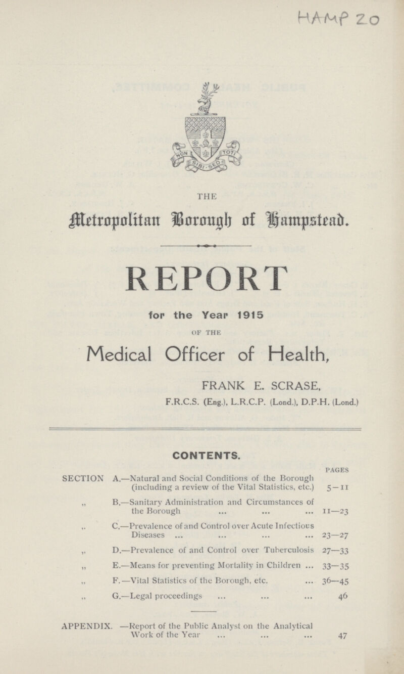 HAMP 20 THE Metropolitan Borough of Hampstead. REPORT for the Year 1915 of the Medical Officer of Health, FRANK E. SCRASE, F.R.C.S. (Eng.). L.R.C.P. (Lond.), D.P.H. (Lond.) CONTENTS. pages SECTION A.—Natural and Social Conditions of the Borough (including a review of the Vital Statistics, etc.) 5 —11 „ B.—Sanitary Administration and Circumstances of the Borough II—23 C.—Prevalence of and Control over Acute Infectious Diseases 23—27 ,, D.—Prevalence of and Control over Tuberculosis 27—33 „ E.—Means for preventing Mortality in Children 33—35 „ F.—Vital Statistics of the Borough, etc. 36—45 „ G.—Legal proceedings 46 APPENDIX. —Report of the Public Analyst on the Analytical Work of the Year 47