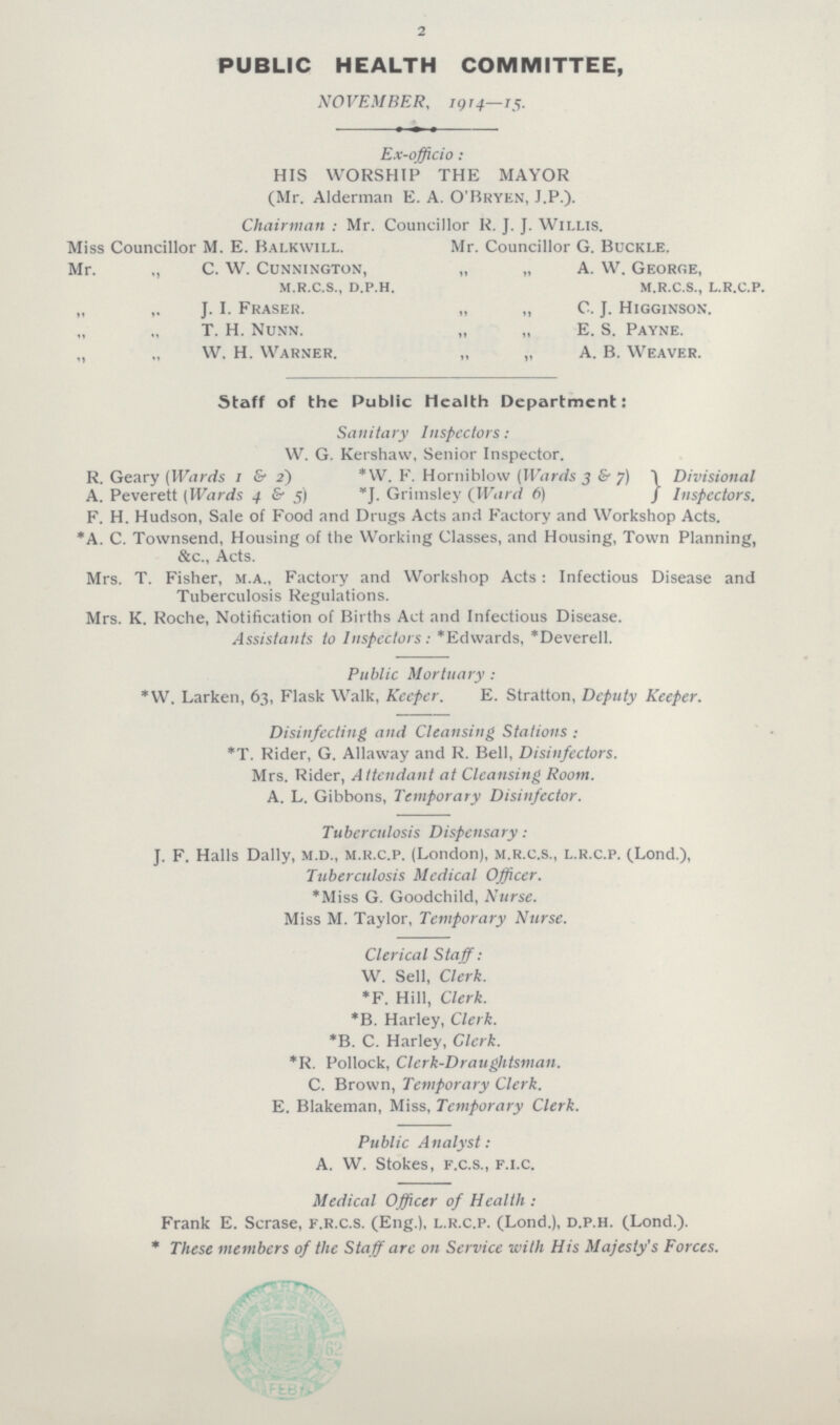 2 PUBLIC HEALTH COMMITTEE, NOVEMBER, 1914—15. Ex-officio: HIS WORSHIP THE MAYOR (Mr. Alderman E. A. O'Bryen, J.P.). Chairman: Mr. Councillor R. J. J. Willis. Miss Councillor M. E. Balkwill. Mr. Councillor G. Buckle. Mr. ,, C. W. Cunnington, „ „ A. W. George, m.r.c.s., d.p.h, m.r.c.s., l.r.c.p. „ J. I. Fraser. „ „ C. J. Higginson. T. H. Nunn. „ „ E. S. Payne. „ „ W. H. Warner. „ „ A. B. Weaver. Staff of the Public Health Department: Sanitary Inspectors: W. G. Kershaw, Senior Inspector. R. Geary (Wards 1 & 2) *W. F. Horniblow (Wards 3 & 7 Divisional A. Peverett (Wards 4 & 5) *J. Griinsley (Ward 6) Inspectors. F. H. Hudson, Sale of Food and Drugs Acts and Factory and Workshop Acts. *A. C. Townsend, Housing of the Working Classes, and Housing, Town Planning, &c., Acts. Mrs. T. Fisher, m.a., Factory and Workshop Acts: Infectious Disease and Tuberculosis Regulations. Mrs. K. Roche, Notification of Births Act and Infectious Disease. Assistants to Inspectors: *Edwards, *Deverell. Public Mortuary : *W. Larken, 63, Flask Walk, Keeper. E. Stratton, Deputy Keeper. Disinfecting and Cleansing Stations : *T. Rider, G. Allaway and R. Bell, Disinfectors. Mrs. Rider, Attendant at Cleansing Room. A. L. Gibbons, Temporary Disinfector. Tuberculosis Dispensary: J. F. Halls Dally, m.d., m.r.c.p. (London), m.r.c.s., l.r.c.p. (Lond.), Tuberculosis Medical Officer. *Miss G. Goodchild, Nurse. Miss M. Taylor, Temporary Nurse. Clerical Staff: W. Sell, Clerk. *F. Hill, Clerk. *B. Harley, Clerk. *B. C. Harley, Clerk. *R. Pollock, Clerk-Draughtsman. C. Brown, Temporary Clerk. E. Blakeman, Miss, Temporary Clerk. Public Analyst: A. W. Stokes, f.c.s., f.l.C. Medical Officer of Health : Frank E. Scrase, f.r.c.s. (Eng.), l.r.c.p. (Lond.), d.p.h. (Lond.). * These members of the Staff are on Service with His Majesty's Forces.
