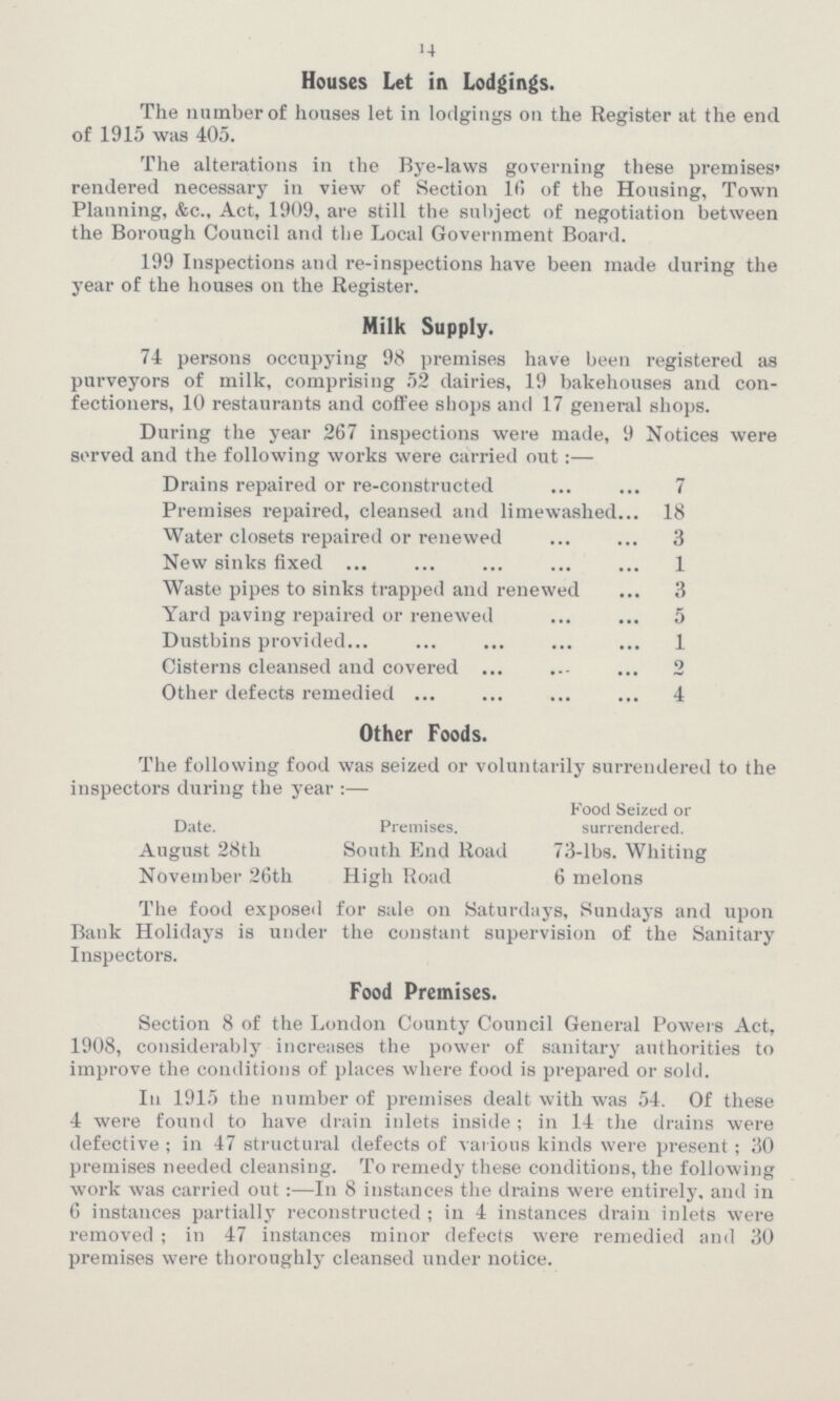 14 Houses Let in Lodgings. The number of houses let in lodgings on the Register at the end of 1915 was 405. The alterations in the Bye-laws governing these premises' rendered necessary in view of Section 16 of the Housing, Town Planning, &c., Act, 1909, are still the subject of negotiation between the Borough Council and the Local Government Board. 199 Inspections and re-inspections have been made during the year of the houses on the Register. Milk Supply. 74 persons occupying 98 premises have been registered as purveyors of milk, comprising 52 dairies, 19 bakehouses and con fectioners, 10 restaurants and coffee shops and 17 general shops. During the year 267 inspections were made, 9 Notices were served and the following works were carried out:— Drains repaired or re-constructed 7 Premises repaired, cleansed and limewashed 18 Water closets repaired or renewed 3 New sinks fixed 1 Waste pipes to sinks trapped and renewed 3 Yard paving repaired or renewed 5 Dustbins provided 1 Cisterns cleansed and covered 2 Other defects remedied 4 Other Foods. The following food was seized or voluntarily surrendered to the inspectors during the year :— Food Seized or Date. Premises. surrendered. August 28th South End Road 73-lbs. Whiting November 26th High Road 6 melons The food exposed for sale on Saturdays, Sundays and upon Bank Holidays is under the constant supervision of the Sanitary Inspectors. Food Premises. Section 8 of the London County Council General Powers Act, 1908, considerably increases the power of sanitary authorities to improve the conditions of places where food is prepared or sold. Iu 1915 the number of premises dealt with was 54. Of these 4 were found to have drain inlets inside; in 14 the drains were defective ; in 47 structural defects of various kinds were present ; 30 premises needed cleansing. To remedy these conditions, the following work was carried out:—In 8 instances the drains were entirely, and in 6 instances partially reconstructed ; in 4 instances drain inlets were removed ; in 47 instances minor defects were remedied and 30 premises were thoroughly cleansed under notice.
