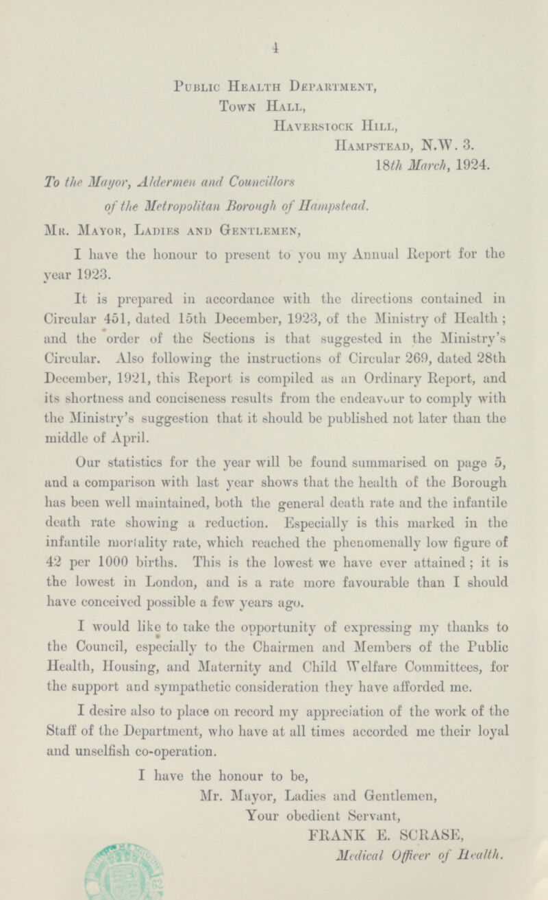 Public Health Department, Town Hall, Haverstock Hill, Hampstead, N.W. 3. 18th March, 1924. To the Mayor, Aldermen and Councillors of the Metropolitan Borough of Hampstead. Mr. Mayor, Ladies and Gentlemen, I have the honour to present to you my Annual Report for the year 1923. It is prepared in accordance with the directions contained in Circular 451, dated 15th December, 1923, of the Ministry of Health; and the order of the Sections is that suggested in the Ministry's Circular. Also following the instructions of Circular 269, dated 28th December, 1921, this Report is compiled as an Ordinary Report, and its shortness and conciseness results from the endeavour to comply with the Ministry's suggestion that it should be published not later than the middle of April. Our statistics for the year will be found summarised on page 5, and a comparison with last year shows that the health of the Borough has been well maintained, both the general death rate and the infantile death rate showing a reduction. Especially is this marked in the infantile mortality rate, which reached the phenomenally low figure of 42 per 1000 births. This is the lowest we have ever attained; it is the lowest in London, and is a rate more favourable than I should have conceived possible a few years ago. I would like to take the opportunity of expressing my thanks to the Council, especially to the Chairmen and Members of the Public Health, Housing, and Maternity and Child Welfare Committees, for the support and sympathetic consideration they have afforded me. I desire also to place on record my appreciation of the work of the Staff of the Department, who have at all times accorded me their loyal and unselfish co-operation. I have the honour to be, Mr. Mayor, Ladies and Gentlemen, Your obedient Servant, FRANK E. SCRASE, Medical Officer of Health.