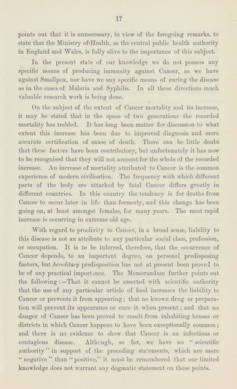17 points out that it is unnecessary, in view of the foregoing remarks, to state that the Ministry of Health, as the central public health authority in England and Wales, is fully alive to the importance of this subject. In the present state of our knowledge we do not possess any specific means of producing immunity against Cancer, as we have against Smallpox, nor have we any specific means of curing the disease as in the cases of Malaria and Syphilis. In all these directions much valuable research work is being done. On the subject of the extent of Cancer mortality and its increase, it may be stated that in the space of two generations the recorded mortality has trebled. It has long been matter for discussion to what extent this increase has been due to improved diagnosis and more accurate certification of cause of death. There can be little doubt that these factors have been contributory, but unfortunately it has now to be recognised that they will not account for the whole of the recorded increase. An increase of mortality attributed to Cancer is the common experience of modern civilisation. The frequency with which different parts of the body are attacked by fatal Cancer differs greatly in different countries. In this country the tendency is for deaths from Cancer to occur later in life than formerly, and this change has been going on, at least amongst females, for many years. The most rapid increase is occurring in extreme old age. With regard to proclivity to Cancer, in a broad sense, liability to this disease is not an attribute to any particular social class, profession, or occupation. It is to be inferred, therefore, that the occurrence of Cancer depends, to an important degree, on personal predisposing factors, but hereditary predisposition has not at present been proved to be of any practical importance. The Memorandum further points out the following : —That it cannot be asserted with scientific authority that the use of any particular article of food increases the liability to Cancer or prevents it from appearing; that no known drug or prepara tion will prevent its appearance or cure it when present; and that no danger of Cancer has been proved to result from inhabiting houses or districts in which Cancer happens to have been exceptionally common; and there is no evidence to show that Cancer is an infectious or contagious disease. Although, so far, we have no scientific authority in support of the preceding statements, which are more negative than  positive, it must be remembered that our limited knowledge does not warrant any dogmatic statement on these points.