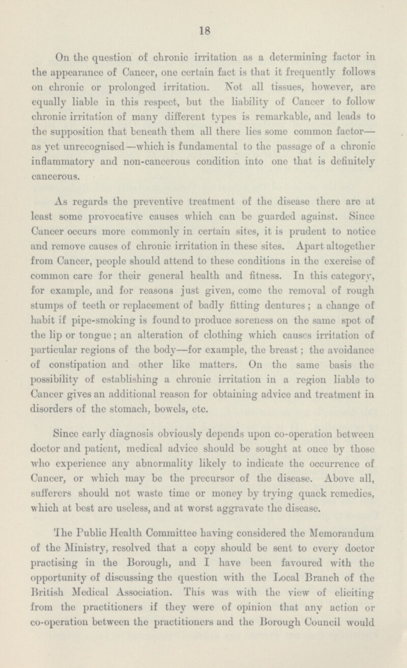 18 On the question of chronic irritation as a determining factor in the appearance of Cancer, one certain fact is that it frequently follows on chronic or prolonged irritation. Not all tissues, however, are equally liable in this respect, hut the liability of Cancer to follow chronic irritation of many different types is remarkable, and leads to the supposition that beneath them all there lies some common factor — as yet unrecognised—which is fundamental to the passage of a chronic inflammatory and non-cancerous condition into one that is definitely cancerous. As regards the preventive treatment of the disease there are at least some provocative causes which can be guarded against. Since Cancer occurs more commonly in certain sites, it is prudent to notice and remove causes of chronic irritation in these sites. Apart altogether from Cancer, people should attend to these conditions in the exercise of common care for their general health and fitness. In this category, for example, and for reasons just given, come the removal of rough stumps of teeth or replacement of badly fitting dentures; a change of habit if pipe-smoking is found to produce soreness on the same spot of the lip or tongue; an alteration of clothing which causes irritation of particular regions of the body—for example, the breast; the avoidance of constipation and other like matters, On the same basis the possibility of establishing a chronic irritation in a region liable to Cancer gives an additional reason for obtaining advice and treatment in disorders of the stomach, bowels, etc. Since early diagnosis obviously depends upon co-operation between doctor and patient, medical advice should be sought at once by those who experience any abnormality likely to indicate the occurrence of Cancer, or which may be the precursor of the disease. Above all, sufferers should not waste time or money by trying quack remedies, which at best are useless, and at worst aggravate the disease. The Public Health Committee having considered the Memorandum of the Ministry, resolved that a copy should be sent to every doctor practising in the Borough, and I have been favoured with the opportunity of discussing the question with the Local Branch of the British Medical Association. This was with the view of eliciting from the practitioners if they were of opinion that any action or co-operation between the practitioners and the Borough Council would