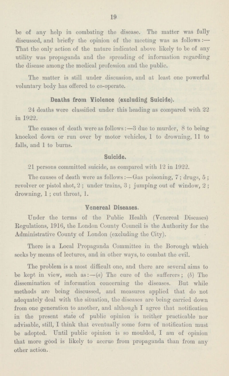 19 be of any help in combating the disease. The matter was fully discussed, and briefly the opinion of the meeting was as follows:— That the only action of the nature indicated above likely to be of any utility was propaganda and the spreading of information regarding the disease among the medical profession and the public. The matter is still under discussion, and at least one powerful voluntary body has offered to co-operate. Deaths from Violence (excluding Suicide). 24 deaths were classified under this heading as compared with 22 in 1922. The causes of death were as follows:—3 due to murder, 8 to being knocked down or run over by motor vehicles, 1 to drowning, 11 to falls, and 1 to burns. Suicide. 21 persons committed suicide, as compared with 12 in 1922. The causes of death were as follows:—Gas poisoning, 7; drugs, 5; revolver or pistol shot, 2; under trains, 3; jumping out of window, 2; drowning, 1; cut throat, 1. Venereal Diseases. Under the terms of the Public Health (Venereal Diseases) Regulations, 1916, the London County Council is the Authority for the Administrative County of London (excluding the City). There is a Local Propaganda Committee in the Borough which seeks by means of lectures, and in other ways, to combat the evil. The problem is a most difficult one, and there are several aims to be kept in view, such as:—(a) The cure of the sufferers; (b) The dissemination of information concerning the diseases. But while methods are being discussed, and measures applied that do not adequately deal with the situation, the diseases are being carried down from one generation to another, and although I agree that notification in the present state of public opinion is neither practicable nor advisable, still, I think that eventually some form of notification must be adopted. Until public opinion is so moulded, I am of opinion that more good is likely to accrue from propaganda than from any other action.