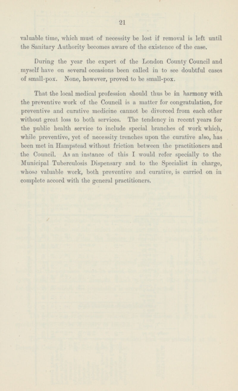 21 valuable time, which must of necessity be lost if removal is left until the Sanitary Authority becomes aware of the existence of the case. During the year the expert of the London County Council and myself have on several occasions been called in to see doubtful cases of small-pox. None, however, proved to be small-pox. That the local medical profession should thus be in harmony with the preventive work of the Council is a matter for congratulation, for preventive and curative medicine cannot be divorced from each other without great loss to both services. The tendency in recent years for the public health service to include special branches of work which, while preventive, yet of necessity trenches upon the curative also, has been met in Hampstead without friction between the practitioners and the Council. As an instance of this I would refer specially to the Municipal Tuberculosis Dispensary and to the Specialist in charge, whose valuable work, both preventive and curative, is carried on in complete accord with the general practitioners.