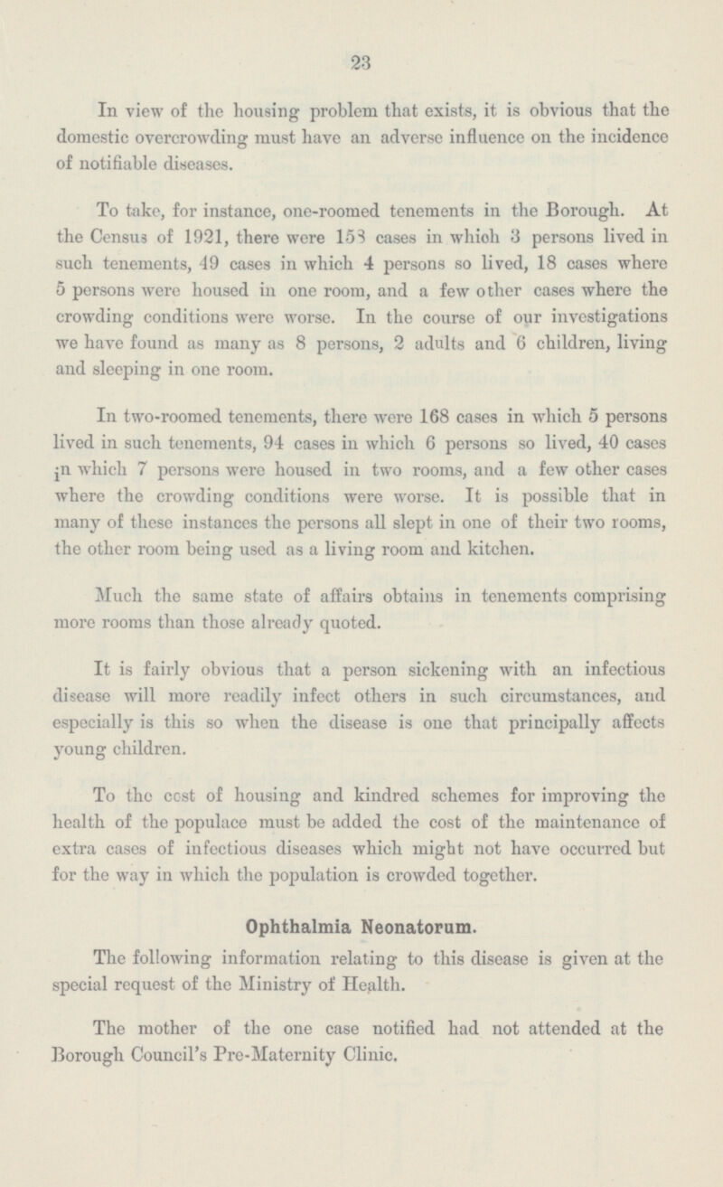 23 In view of the housing problem that exists, it is obvious that the domestic overcrowding must have an adverse influence on the incidence of notifiable diseases. To take, for instance, one-roomed tenements in the Borough. At the Census of 1921, there were 153 cases in which 3 persons lived in such tenements, 49 cases in which 4 persons so lived, 18 cases where 5 persons were housed in one room, and a few other cases where the crowding conditions were worse. In the course of our investigations we have found as many as 8 persons, 2 adults and 6 children, living and sleeping in one room. In two-roomed tenements, there were 168 cases in which 5 persons lived in such tenements, 94 cases in which 6 persons so lived, 40 cases in which 7 persons were housed in two rooms, and a few other cases where the crowding conditions were worse. It is possible that in many of these instances the persons all slept in one of their two rooms, the other room being used as a living room and kitchen. Much the same state of affairs obtains in tenements comprising more rooms than those already quoted. It is fairly obvious that a person sickening with an infectious disease will more readily infect others in such circumstances, and especially is this so when the disease is one that principally affects young children. To the cost of housing and kindred schemes for improving the health of the populace must be added the cost of the maintenance of extra cases of infectious diseases which might not have occurred but for the way in which the population is crowded together. Ophthalmia Neonatorum. The following information relating to this disease is given at the special request of the Ministry of Health. The mother of the one case notified had not attended at the Borough Council's Pre-Maternity Clinic.