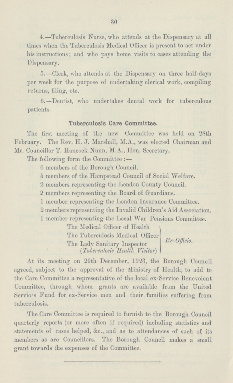 30 4.—Tuberculosis Nurse, who attends at the Dispensary at all times when the Tuberculosis Medical Officer is present to act under his instructions; and who pays home visits to cases attending the Dispensary. 5.—Clerk, who attends at the Dispensary on three half-days per week for the purpose of undertaking clerical work, compiling returns, filing, etc. 6. —Dentist, who undertakes dental work for tuberculous patients. Tuberculosis Care Committee. The first meeting of the new Committee was held on 28th February. The Rev. H. J. Marshall, M.A., was elected Chairman and Mr. Councillor T. Hancock Nunn, M.A., Hon. Secretary. The following form the Committee:— 6 members of the Borough Council. 5 members of the Hampstead Council of Social Welfare. 2 members representing the London County Council. 2 members representing the Board of Guardians. 1 member representing the London Insurance Committee. 2 members representing the Invalid Children's Aid Association. 1 member representing the Local War Pensions Committee. The Medical Officer of Health The Tuberculosis Medical Officer Ex-Officio. The Lady Sanitary Inspector (Tuberculosis Health Visitor) At its meeting on 20th December, 1923, the Borough Council agreed, subject to the approval of the Ministry of Health, to add to the Care Committee a representative of the local ex-Service Benevolent Committee, through whom grants are available from the United Services Fund for ex-Service men and their families suffering from tuberculosis. The Care Committee is required to furnish to the Borough Council quarterly reports (or more often if required) including statistics and statements of cases helped, &c., and as to attendances of such of its members as arc Councillors. The Borough Council makes a small grant towards the expenses of the Committee.