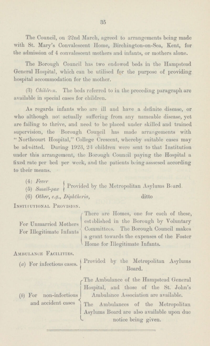35 The Council, on 22nd March, agreed to arrangements being made with St. Mary's Convalescent Home, Birchington-on-Sea, Kent, for the admission of 4 convalescent mothers and infants, or mothers alone. The Borough Council has two endowed beds in the Hampstead General Hospital, which can be utilised for the purpose of providing hospital accommodation for the mother. (3) Children. The beds referred to in the preceding paragraph are available in special cases for children. As regards infants who are ill and have a definite disease, or who although not actually suffering from any nameable disease, yet are failing to thrive, and need to be placed under skilled and trained supervision, the Borough Council has made arrangements with Northcourt Hospital, College Crescent, whereby suitable cases may be admitted. During 1923, 23 children were sent to that Institution under this arrangement, the Borough Council paying the Hospital a fixed rate per bed per week, and the patients being asssesed according to their means. (4) Fever (5) Small-pox (6) Other, e.g., Diphtheria, Inst itUtional Provision. For Unmarried Mothers For illegitimate Infants Ambulance Facilities. (a) For infectious cases. ( b) For non-infectious and accident cases Provided by the Metropolitan Asylums Board ditto There are Homes, one for each of these, established in the Borough by Voluntary Committees. The Borough Council makes a grant towards the expenses of the Foster Home for Illegitimate Infants. Provided by the Metropolitan Asylums Board. The Ambulance of the Hampstead General Hospital, and those of the St. John's Ambulance Association are available. The Ambulances of the Metropolitan Asylums Board are also available upon due notice being given.