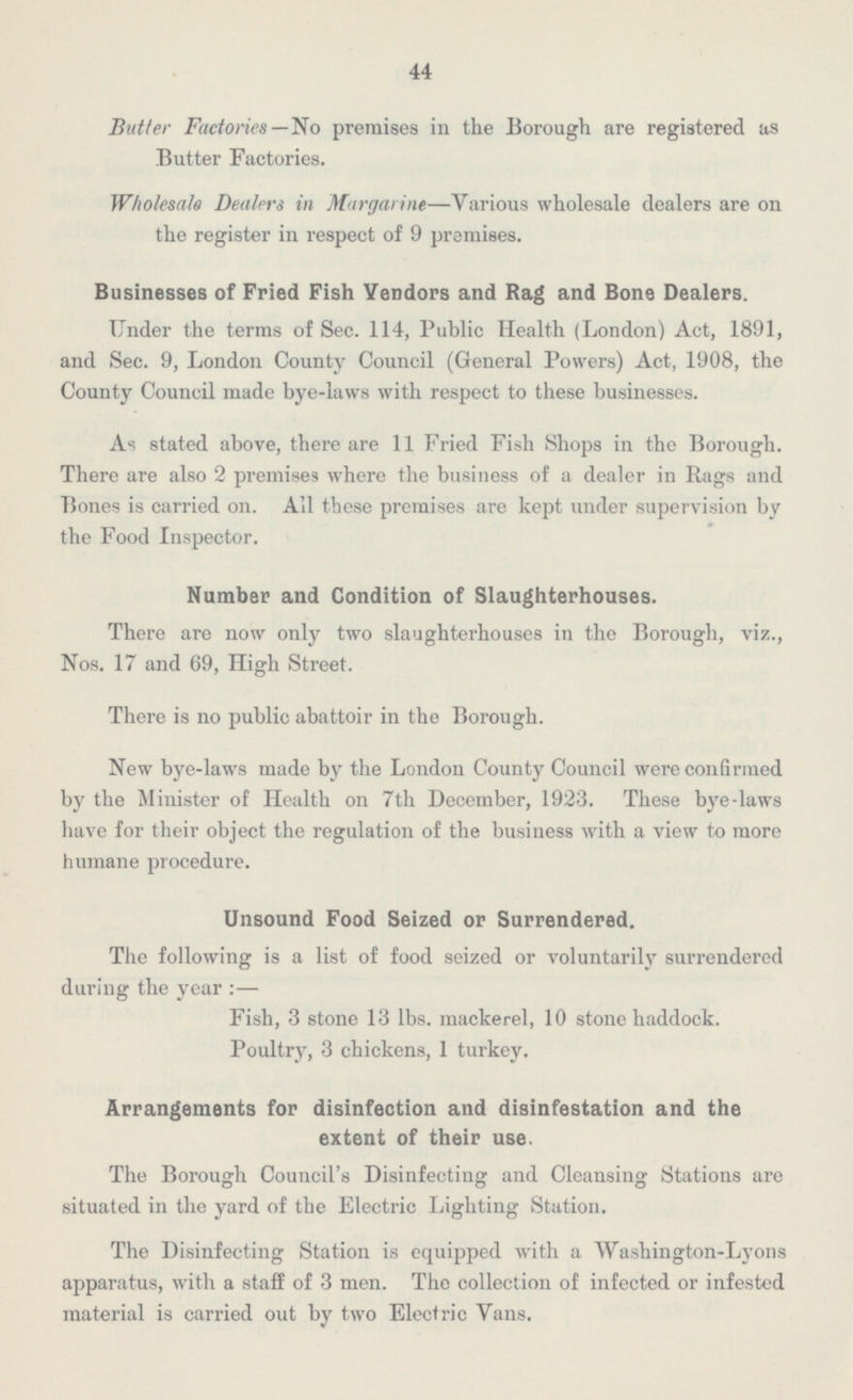 44 Butter Factories—No premises in the Borough are registered as Butter Factories. Wholesale Dealers in Margarine—Various wholesale dealers are on the register in respect of 9 premises. Businesses of Fried Fish Vendors and Rag and Bone Dealers. Under the terms of Sec. 114, Public Health (London) Act, 1891, and Sec. 9, London County Council (General Powers) Act, 1908, the County Council made bye-laws with respect to these businesses. As stated above, there are 11 Fried Fish Shops in the Borough. There are also 2 premises where the business of a dealer in Rags and Bones is carried on. All these premises are kept under supervision by the Food Inspector. Number and Condition of Slaughterhouses. There are now only two slaughterhouses in the Borough, viz., Nos. 17 and 69, High Street. There is no public abattoir in the Borough. New bye-laws made by the London County Council were confirmed by the Minister of Health on 7th December, 1923. These bye-laws have for their object the regulation of the business with a view to more humane procedure. Unsound Food Seized or Surrendered. The following is a list of food seized or voluntarily surrendered during the year:— Fish, 3 stone 13 lbs. mackerel, 10 stone haddock. Poultry, 3 chickens, 1 turkey. Arrangements for disinfection and disinfestation and the extent of their use. The Borough Council's Disinfecting and Cleansing Stations are situated in the yard of the Electric Lighting Station. The Disinfecting Station is equipped with a Washington-Lyons apparatus, with a staff of 3 men. The collection of infected or infested material is carried out by two Electric Vans.