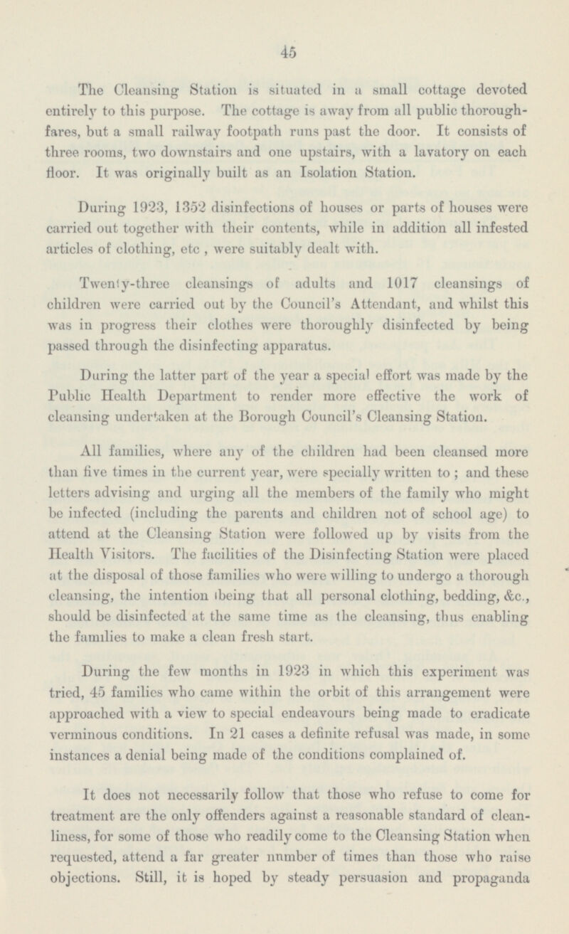 45 The Cleansing Station is situated in a small cottage devoted entirely to this purpose. The cottage is away from all public thorough fares, but a small railway footpath runs past the door. It consists of three rooms, two downstairs and one upstairs, with a lavatory on each floor. It was originally built as an Isolation Station. During 1923, 1352 disinfections of houses or parts of houses were carried out together with their contents, while in addition all infested articles of clothing, etc , were suitably dealt with. Twenty-three cleansings of adults and 1017 cleansings of children were carried out by the Council's Attendant, and whilst this was in progress their clothes were thoroughly disinfected by being passed through the disinfecting apparatus. During the latter part of the year a special effort was made by the Public Health Department to render more effective the work of cleansing undertaken at the Borough Council's Cleansing Station. All families, where any of the children had been cleansed more than five times in the current year, were specially written to; and these letters advising and urging all the members of the family who might be infected (including the parents and children not of school age) to attend at the Cleansing Station were followed up by visits from the Health Visitors. The facilities of the Disinfecting Station were placed at the disposal of those families who were willing to undergo a thorough cleansing, the intention ibeing that all personal clothing, bedding, &c., should be disinfected at the same time as the cleansing, thus enabling the families to make a clean fresh start. During the few months in 1923 in which this experiment was tried, 45 families who came within the orbit of this arrangement were approached with a view to special endeavours being made to eradicate verminous conditions. In 21 cases a definite refusal was made, in some instances a denial being made of the conditions complained of. It does not necessarily follow that those who refuse to come for treatment are the only offenders against a reasonable standard of clean liness,for some of those who readily come to the Cleansing Station when requested, attend a far greater number of times than those who raise objections. Still,it is hoped by steady persuasion and propaganda