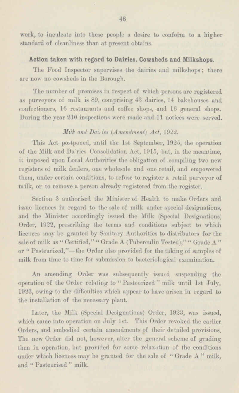 46 work, to inculcate into these people a desire to conform to a higher standard of cleanliness than at present obtains. Action taken with regard to Dairies, Cowsheds and Milkshops. The Food Inspector supervises the dairies and milkshops; there are now no cowsheds in the Borough. The number of premises in respect of which persons are registered as purveyors of milk is 89, comprising 43 dairies, 14 bakehouses and confectioners, 16 restaurants and coffee shops, and 16 general shops. During the year 210 inspections were made and 11 notices were served. Milk and Dailies (Amendment) Act, 1922. This Act postponed, until the 1st September, 1925, the operation of the Milk and Dairies Consolidation Act, 1915, but, in the meantime, it. imposed upon Local Authorities the obligation of compiling two new registers of milk dealers, one wholesale and one retail, and empowered them, under certain conditions, to refuse to register a retail purveyor of milk, or to remove a person already registered from the register. Section 3 authorised the Minister of Health to make Orders and issue licences in regard to the sale of milk under special designations, and the Minister accordingly issued the Milk (Special Designations) Order, 1922, prescribing the terms and conditions subject to which licences may be granted by Sanitary Authorities to distributors for the sale of milk as Certified, Grade A (Tuberculin Tested), Grade A or Pasteurized,—the Order also provided for the taking of samples of milk from time to time for submission to bacteriological examination. An amending Order was subsequently issued suspending the operation of the Order relating to Pasteurized milk until 1st July, 1923, owing to the difficulties which appear to have arisen in regard to the installation of the necessary plant. Later, the Milk (Special Designations) Order, 1923, was issued, which came into operation on July 1st. This Order revoked the earlier Orders, and embodied certain amendments of their detailed provisions. The new Order did not, however, alter the general scheme of grading then in operation, but provided for some relaxation of the conditions under which licences may be granted for the sale of Grade A milk, and Pasteurised milk.