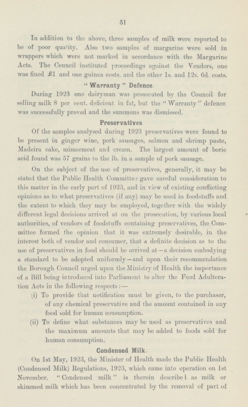 51 In addition to the above, three samples of milk were reported to be of poor quality. Also two samples of margarine were sold in wrappers which were not marked in accordance with the Margarine Acts. The Ceuncil instituted proceedings against the Vendors, one was fined £1 and one guinea costs, and the other 1s. and 12s. 6d. costs. Warranty Defence. During 1923 one dairyman was prosecuted by the Council for selling milk 8 per cent, deficient in fat, but the Warranty defence was successfully proved and the summons was dismissed. Preservatives Of the samples analysed during 1923 preservatives were found to be present in ginger wine, pork sausages, salmon and shrimp paste, Madeira cake, mimcemeat and cream. The largest amount of boric acid found was 57 grains to the lb. in a sample of pork sausage. On the subject of the use of preservatives, generally, it may be stated that the Public Health Committee gave careful consideration to this matter in the early part of 1923, and in view of existing conflicting opinions as to what preservatives (if any) may be used in foodstuffs and the extent to which they may be employed, together with the widely different legal decisions arrived at on the prosecution, by various local authorities, of vendors of foodstuffs containing preservatives, the Com mittee formed the opinion that it was extremely desirable, in the interest both of vendor and consumer, that a definite decision as to the use of preservatives in food should be arrived at—a decision embodying a standard to be adopted uniformly— and upon their recommendation the Borough Council urged upon the Ministry of Health the importance of a Bill being introduced into Parliament to alter the Food Adultera tion Acts in the following respects:— (i) To provide that notification must be given, to the purchaser, of any chemical preservative and the amount contained in any food sold for human consumption. (ii) To define what substances may be used as preservatives and the maximum amounts that may be added to foods sold for human consumption. Condensed Milk. On 1st May, 1923, the Minister of Health made the Public Health (Condensed Milk) Regulations, 1923, which came into operation on 1st November. Condensed milk is therein describe 1 as milk or skimmed milk which has been concentrated by the removal of part of