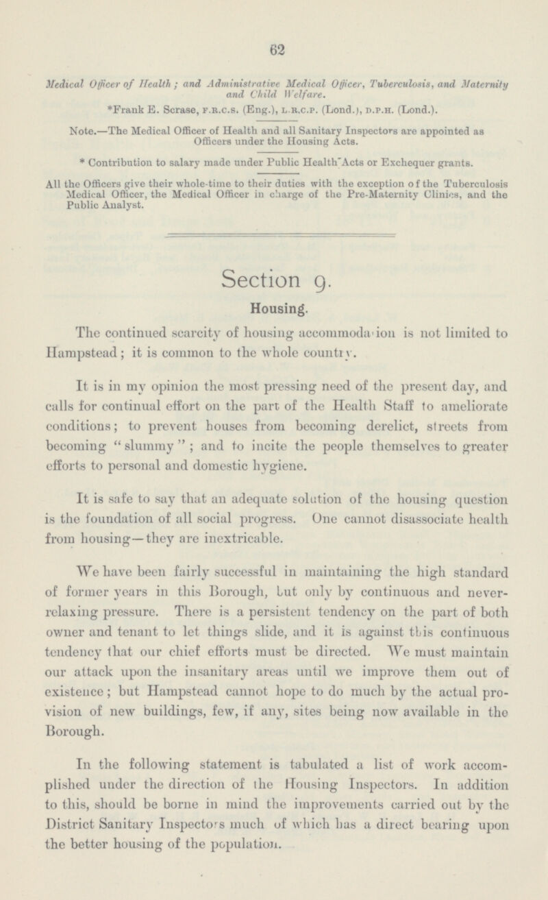 62 Medical Officer of Health; and Administrative Medical Officer, Tuberculosis, and Maternity and Child Welfare. *Frank E. Scrase, f.r.c.s.(Eng.). l.r.c.p.(Lond.), d.p.h.(Lond.). Note.—The Medical Officer of Health and all Sanitary Inspectors are appointed as Officers under the Housing Acts. * Contribution to salary made under Public Health' Acts or Exchequer grants. All the Officers give their whole-time to their duties with the exception of the Tuberculosis Medical Officer, the Medical Officer in charge of the Pre-Maternity Clinics, and the Public Analyst. Section 9. Housing. The continued scarcity of housing accommodation is not limited to Hampstead; it is common to the whole country. It is in my opinion the most pressing need of the present day, and calls for continual effort on the part of the Health Staff to ameliorate conditions; to prevent houses from becoming derelict, streets from becoming slummy; and to incite the people themselves to greater efforts to personal and domestic hygiene. It is safe to say that an adequate solution of the housing question is the foundation of all social progress. One cannot disassociate health from housing—they are inextrieable. We have been fairly successful in maintaining the high standard of former years in this Borough, but only by continuous and never relaxing pressure. There is a persistent tendency on the part of both owner and tenant to let things slide, and it is against this continuous tendency that our chief efforts must be directed. We must maintain our attack upon the insanitary areas until we improve them out of existence; but Hampstead cannot hope to do much by the actual pro vision of new buildings, few, if any, sites being now available in the Borough. In the following statement is tabulated a list of work accom plished under the direction of the Housing Inspectors. In addition to this, should be borne in mind the improvements carried out by the Distriet Sanitary Inspectors much of which has a direct bearing upon the better housing of the population.
