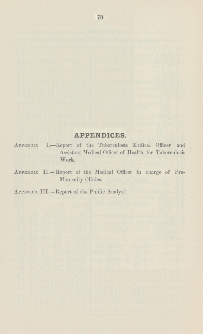 APPENDICES. Appendix I.—Report of the Tuberculosis Medical Officer and Assistant Medical Officer of Health for Tuberculosis Work. Appendix II.— Report of the Medical Officer in charge of Pre- Maternity Clinics. Appendix III.—Report of the Public Analyst.