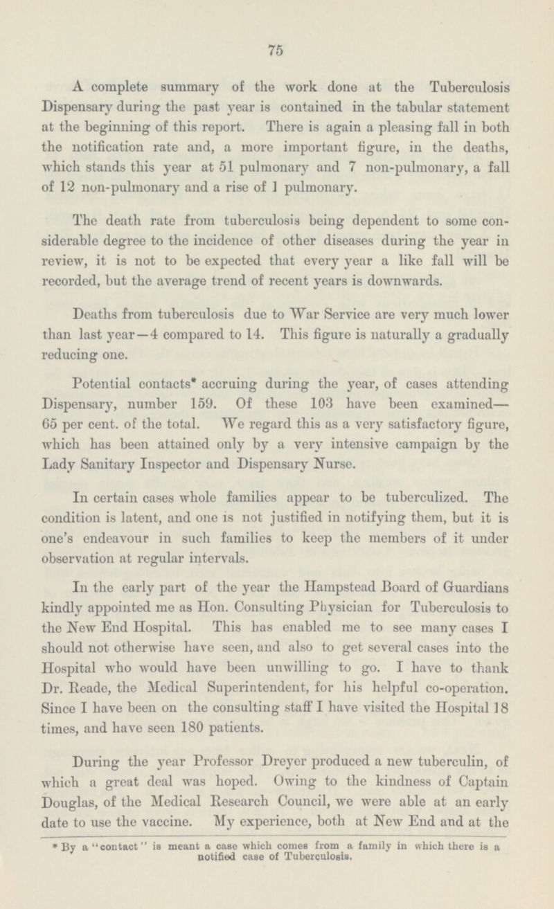 75 A complete summary of the work done at the Tuberculosis Dispensary during the past year is contained in the tabular statement at the beginning of this report. There is again a pleasing fall in both the notification rate and, a more important figure, in the deaths, which stands this year at 51 pulmonary and 7 non-pulmonary, a fall of 12 non-pulmonary and a rise of 1 pulmonary. The death rate from tuberculosis being dependent to some con- siderable degree to the incidence of other diseases during the year in review, it is not to be expected that every year a like fall will be recorded, but the average trend of recent years is downwards. Deaths from tuberculosis due to War Service are very much lower than last year —4 compared to 14. This figure is naturally a gradually reducing one. Potential contacts* accruing during the year, of cases attending Dispensary, number 159. Of these 103 have been examined- 65 per cent. of the total. We regard this as a very satisfactory figure, which has been attained only by a very intensive campaign by the Lady Sanitary Inspector and Dispensary Nurse. In certain cases whole families appear to be tuberculized. The condition is latent, and one is not justified in notifying them, but it is one's endeavour in such families to keep the members of it under observation at regular intervals. In the early part of the year the Hampstead Board of Guardians kindly appointed me as Hon. Consulting Physician for Tuberculosis to the New End Hospital. This has enabled me to see many cases I should not otherwise have seen, and also to get several cases into the Hospital who would have been unwilling to go. I have to thank Dr. Reade, the Medical Superintendent, for his helpful co-operation. Since I have been on the consulting staff I have visited the Hospital 18 times, and have seen 180 patients. During the year Professor Dreyer produced a new tuberculin, of which a great deal was hoped. Owing to the kindness of Captain Douglas, of the Medical Research Council, we were able at an early date to use the vaccine. My experience, both at New End and at the *By a contact is meant a case which comes from a family in which there is a notified case of Tuberculosis.